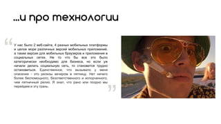 ...и про технологии
У нас было 2 веб-сайта, 4 разных мобильных платформы
и целое море различных версий мобильных приложений,
а также версия для мобильных браузеров и приложения в
социальных сетях. Не то что бы все это было
категорически необходимо для бизнеса, но если уж
начали делать социальную сеть, то становится трудно
остановиться. Единственное, что вызывало у меня
опасения - это релизы вечером в пятницу. Нет ничего
более беспомощного, безответственного и испорченного,
чем пятничный релиз. Я знал, что рано или поздно мы
перейдем и эту грань.
“
”
 