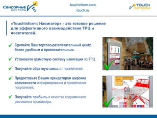 touchinform.com
touch.ru
«TouchInform: Навигатор» - это готовое решение
для эффективного взаимодействия ТРЦ и
посетителей.
Сделайте Ваш торгово-развлекательный центр
более удобным и привлекательным.
Установите грамотную систему навигации по ТРЦ.
Получайте обратную связь от посетителей.
Предоставьте Вашим арендаторам широкие
возможности информирования и привлечения
покупателей.
Получайте прибыль в качестве современного
рекламного провайдера.
 