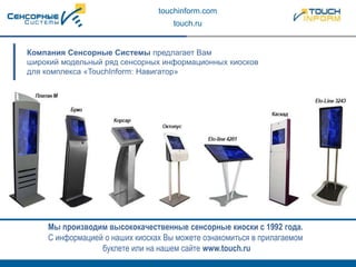 touchinform.com
touch.ru
Компания Сенсорные Системы предлагает Вам
широкий модельный ряд сенсорных информационных киосков
для комплекса «TouchInform: Навигатор»
Мы производим высококачественные сенсорные киоски с 1992 года.
С информацией о наших киосках Вы можете ознакомиться в прилагаемом
буклете или на нашем сайте www.touch.ru
 