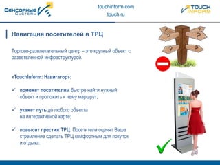 touchinform.com
touch.ru
Торгово-развлекательный центр – это крупный объект с
разветвленной инфраструктурой.
Навигация посетителей в ТРЦ
«TouchInform: Навигатор»:
 поможет посетителям быстро найти нужный
объект и проложить к нему маршрут;
 укажет путь до любого объекта
на интерактивной карте;
 повысит престиж ТРЦ. Посетители оценят Ваше
стремление сделать ТРЦ комфортным для покупок
и отдыха.
 