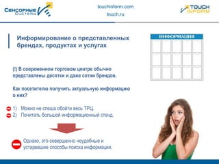 touchinform.com
touch.ru
Информирование о представленных
брендах, продуктах и услугах
(!) В современном торговом центре обычно
представлены десятки и даже сотни брендов.
Как посетителю получить актуальную информацию
о них?
1) Можно не спеша обойти весь ТРЦ.
2) Почитать большой информационный стенд.
Однако, это совершенно неудобные и
устаревшие способы поиска информации.
 