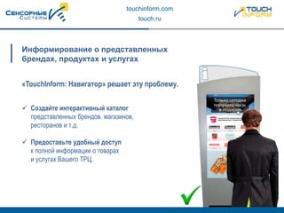 touchinform.com
touch.ru
 Создайте интерактивный каталог
представленных брендов, магазинов,
ресторанов и т.д.
 Предоставьте удобный доступ
к полной информации о товарах
и услугах Вашего ТРЦ.
Информирование о представленных
брендах, продуктах и услугах
«TouchInform: Навигатор» решает эту проблему.
 
