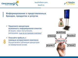touchinform.com
touch.ru
 Предложите арендаторам
возможность информирования клиентов
об акциях, новых поступлениях,
распродажах, еще до их прихода в магазин!
 Получайте прибыль с
помощью интерактивного комплекса.
Осуществляйте публикации арендаторов
на коммерческой основе.
Информирование о представленных
брендах, продуктах и услугах
 