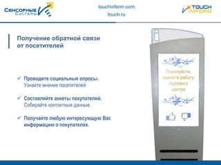 touchinform.com
touch.ru
Получение обратной связи
от посетителей
 Проводите социальные опросы.
Узнайте мнение посетителей
 Составляйте анкеты покупателей.
Собирайте контактные данные.
 Получайте любую интересующую Вас
информацию о покупателях.
 