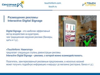 touchinform.com
touch.ru
Digital Signage - это наиболее эффективный
метод воздействия на аудиторию,
чем традиционная наружная реклама (баннеры,
щиты и т.д.).
Размещение рекламы
Interactive Digital Signage
«TouchInform: Навигатор»
предлагает следующую ступень демонстрации рекламы.
Interactive Digital Signage – реклама, с которой можно взаимодействовать.
Посетитель, заинтересованный рекламным предложением, в несколько касаний
может получить подробную информацию и маршрут до магазина (ресторана, банка и т.д.).
 