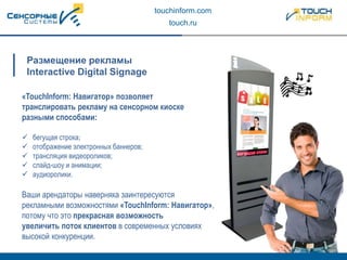 touchinform.com
touch.ru
«TouchInform: Навигатор» позволяет
транслировать рекламу на сенсорном киоске
разными способами:
 бегущая строка;
 отображение электронных баннеров;
 трансляция видеороликов;
 слайд-шоу и анимации;
 аудиоролики.
Ваши арендаторы наверняка заинтересуются
рекламными возможностями «TouchInform: Навигатор»,
потому что это прекрасная возможность
увеличить поток клиентов в современных условиях
высокой конкуренции.
Размещение рекламы
Interactive Digital Signage
 