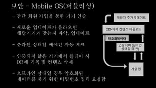 - 간단 회원 가입을 통한 기기 인증
- 새로운 업데이트가 올라오면
해당기기가 맞는지 파악, 업데이트
- 온라인 상태일 때에만 자동 체크
- 인증되지 않은 기기에서 플레이 시
DB에 기록 및 컨텐츠 삭제
- 오프라인 상태일 경우 암호화된
데이터를 풀기 위한 비밀번호 입력 요청함
보안 – Mobile OS(퍼블리싱)
게임 앱
CDN에서 컨텐츠 다운로드
인증서버 (온라인
상태일 때 만)
개발자 추가 업데이트
암호화데이터
 