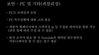 - PC도 모바일과 동일
- PC 특수상황에 대한 고려 필요
- 개발자 웹페이지에서 크랙의심 ip 등 수집된 데이터를 열람 가능
(관련 법에 따라 수정 될 수 있음)
- 법적 조치가 필요 할 시 Nooslab과 계약된 법무법인과
커뮤니케이션 할 수 있는 창구 제공
보안 – PC 및 기타(퍼블리싱)
 