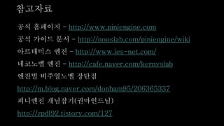 참고자료
공식 홈페이지 – http://www.piniengine.com
공식 가이드 문서 – http://nooslab.com/piniengine/wiki
아르테미스 엔진 – http://www.ies-net.com/
네코노벨 엔진 – http://cafe.naver.com/kernyslab
엔진별 비주얼노벨 장단점
http://m.blog.naver.com/donham95/206365337
니엔진 개념잡기(권마인드님)
http://zpdl92.tistory.com/127
 