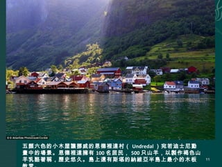 五顏六色的小木屋讓挪威的恩德裡達村（ Undredal ）宛若迪士尼動
畫中的場景。恩德裡達擁有 100 名居民， 500 只山羊，以製作褐色山
羊乳酪著稱，歷史悠久。島上還有斯堪的納維亞半島上最小的木板 11
 