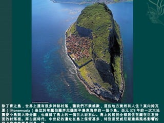 除了青之島，世界上還有很多神秘村落，讓我們不禁感歎，這些地方竟然有人住？莫内姆瓦
夏（ Monemvasia ）是位於希臘伯羅奔尼薩斯半島東海岸的一個小島。西元 375 年的一次大地
震使小島與大陸分離，也造就了島上的一個巨大岩石山。島上的居民全都居住在藏在巨石後
面的村落裡。拜占庭時代、中世紀的遺址在島上保留甚多，特別是受威尼斯建築風格影響的
5
 