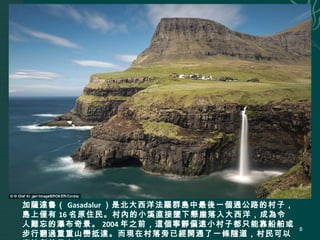 加薩達魯（ Gasadalur ）是北大西洋法羅群島中最後一個通公路的村子，
島上僅有 16 名原住民。村內的小溪直接墜下懸崖落入大西洋，成為令
人難忘的瀑布奇景。 2004 年之前，這個寧靜偏遠小村子都只能靠船舶或
步行翻過重重山巒抵達。而現在村落旁已經開通了一條隧道，村民可以
8
 