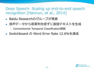 Deep  Speech:  Scaling  up  end-‐‑‒to-‐‑‒end  speech  
recognition  [Hannun,  et  al.,  2014]
l  Baidu  Researchのグループが発表
l  ⾳音声データから⾳音素列列を経ずに直接テキストを⽣生成
-  Connectionist  Temporal  Classiﬁcation関数
l  Switchboard  の  Word  Error  Rate  12.6%を達成
21
 