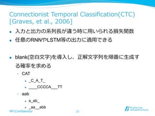 Connectionist  Temporal  Classiﬁcation(CTC)  
[Graves,  et  al.,  2006]
l  ⼊入⼒力力と出⼒力力の系列列⻑⾧長が違う時に⽤用いられる損失関数
l  任意のRNNやLSTM等の出⼒力力に適⽤用できる
l  blank(空⽩白⽂文字)を導⼊入し、正解⽂文字列列を順番に⽣生成す
る確率率率を求める
-  CAT
l  _C_A_T_
l  ____CCCCA___TT
-  aab
l  a_ab_
l  _aa__abb
PFI Confidential	
 23
 