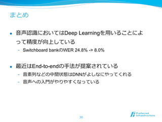 まとめ
l  ⾳音声認識識においてはDeep Learningを⽤用いることによ
って精度度が向上している
-  Switchboard bankのWER 24.8% -> 8.0%
l  最近はEnd-to-endの⼿手法が提案されている
-  ⾳音素列列などの中間状態はDNNがよしなにやってくれる
-  ⾳音声への⼊入⾨門がやりやすくなっている
30
 