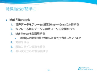 特徴抽出が簡単に
l  Mel Filterbank
1.  ⾳音声データをフレーム(通常20ms〜～40ms)に分割する
2.  各フレーム毎のデータに離離散フーリエ変換を⾏行行う
3.  Mel filterbankを適⽤用する
l  Mel数(⼈人の聴覚特性を反映した数字)を考慮したフィルタ
4.  対数を取る
5.  離離散コサイン変換を⾏行行う
6.  低い次元から12個抽出する
34
 