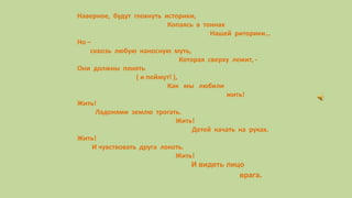 Наверное, будут глохнуть историки,
Копаясь в тоннах
Нашей риторики…
Но –
сквозь любую наносную муть,
Которая сверху лежит, -
Они должны понять
( и поймут! ),
Как мы любили
жить!
Жить!
Ладонями землю трогать.
Жить!
Детей качать на руках.
Жить!
И чувствовать друга локоть.
Жить!
И видеть лицо
врага.
 