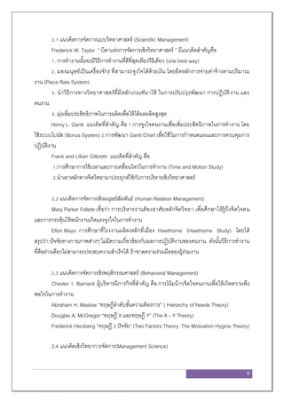 6
2.1 แนวคิดการจัดการแบบวิทยาศาสตร์ (Scientific Management)
Frederick W. Taylor “ บิดาแห่งการจัดการเชิงวิทยาศาสตร์ ” มีแนวคิดสาคัญคือ
1. การทางานนั้นจะมีวิธีการทางานที่ดีที่สุดเพียงวิธีเดียว (one best way)
2. มองมนุษย์เป็นเครื่องจักร ที่สามารถจูงใจได้ด้วยเงิน โดยยึดหลักการจ่ายค่าจ้างตามปริมาณ
งาน (Piece Rate System)
3. นาวิธีการทางวิทยาศาสตร์ที่มีหลักเกณฑ์มาใช้ ในการปรับปรุงพัฒนา การปฏิบัติงาน และ
คนงาน
4. มุ่งเพิ่มประสิทธิภาพในการผลิตเพื่อให้ได้ผลผลิตสูงสุด
Henry L. Gantt แนวคิดที่สาคัญ คือ 1.การจูงใจคนงานเพื่อเพิ่มประสิทธิภาพในการทางาน โดย
ใช้ระบบโบนัส (Bonus System) 2.การพัฒนา Gantt Chart เพื่อใช้ในการกาหนดแผนและการควบคุมการ
ปฏิบัติงาน
Frank and Lillian Gilbreth แนวคิดที่สาคัญ คือ
1.การศึกษาการใช้เวลาและการเคลื่อนไหวในการทางาน (Time and Motion Study)
2.นาเอาหลักทางจิตวิทยามาประยุกต์ใช้กับการบริหารเชิงวิทยาศาสตร์
2.2 แนวคิดการจัดการเชิงมนุษย์สัมพันธ์ (Human Relation Management)
Mary Parker Follete เชื่อว่า การบริหารงานต้องอาศัยหลักจิตวิทยา เพื่อศึกษาให้รู้ถึงจิตใจคน
และการกระตุ้นให้พนักงานเกิดแรงจูงใจในการทางาน
Elton Mayo การศึกษาที่โรงงานผลิตเหล็กที่เมือง Hawthorne (Hawthorne Study) โดยได้
สรุปว่า ปัจจัยทางกายภาพต่างๆ ไม่มีความเกี่ยวข้องกับผลการปฏิบัติงานของคนงาน ดังนั้นวิธีการทางาน
ที่ดีอย่างเดียวไม่สามารถประสบความสาเร็จได้ ถ้าขาดความร่วมมือของผู้ร่วมงาน
2.3 แนวคิดการจัดการเชิงพฤติกรรมศาสตร์ (Behavioral Management)
Chester I. Barnard ผู้บริหารมีภารกิจที่สาคัญ คือ การโน้มน้าวจิตใจคนงานเพื่อให้เกิดความพึง
พอใจในการทางาน
Abraham H. Maslow “ทฤษฎีลาดับขั้นความต้องการ” ( Hierarchy of Needs Theory)
Douglas A. McGregor “ทฤษฎี X และทฤษฎี Y” (The X – Y Theory)
Frederick Herzberg “ทฤษฎี 2 ปัจจัย” (Two Factors Theory :The Motivation Hygine Theory)
2.4 แนวคิดเชิงวิทยาการจัดการ(Management Science)
 