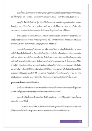 97
ปัจจัยที่ส่งผลให้เกิดการมีส่วนร่วมของบุคคลในองค์กร ได้แก่ สิ่งที่มีผลต่อการก่อให้เกิดการมีส่วน
ร่วมที่สาคัญที่สุด คือ แรงจูงใจ และภาวะความเป็นผู้นาของบุคคล (กัลยารัตน์ ธีระธนชัยกุล, 2553)
แรงจูงใจ คือ สิ่งที่เป็นตัวกระตุ้น เพื่อก่อให้เกิดการกระทาของพลังในบุคคลส่งผลต่อ การแสดง
ซึ่งพฤติกรรมและวิธีการในการทางานเพื่อบรรลุเป้ าหมายหลักที่ต้องการ เพราะแรงจูงใจมีผลต่อ
กระบวนการทางานของคนในทิศทางแห่งประสิทธิภาพและสัมฤทธิ์ตามเป้ าหมายที่ต้องการ
ลักษณะของแรงจูงใจจะแสดงออกได้โดยลักษณะพฤติกรรมซึ่งมีหลายทิศทางขึ้นอยู่กับบุคคล
และขึ้นกับธรรมชาติแห่งความต้องการของบุคคลด้วย ทั้งนี้ มีการเปลี่ยนแปลงได้ตลอดเวลาโดยเป็นไป
ตามความปรารถนา ความคาดหวัง และจุดมุ่งหมายต่างๆของตนเอง
ความสาคัญของแรงจูงใจต่อกระบวนการมีส่วนร่วม ได้แก่ การร่วมมือร่วมใจเพื่องาน ความ
จงรักภักดีและซื่อสัตย์ต่อองค์กร เกื้อหนุนให้เกิดระเบียบ ข้อบังคับ เพื่อผลในการกากับควบคุมคนใน
องค์กร การเกิดความสามัคคีในองค์กรหรือกลุ่ม เข้าใจต่อนโยบายและวัตถุประสงค์ร่วมกันของบุคคลใน
องค์กร สร้างความคิดใหม่เพื่อองค์กร มีศรัทธาความเชื่อมั่นต่อตนเองและกลุ่ม ดังนั้นสามารถสรุปได้ว่า
ภาวะผู้นา มีผลต่อการมีส่วนร่วมขององค์กรหรือบุคคลในองค์กร ในทิศทางของกระบวนการตัดสินใจ
เพราะการมีแรงจูงใจให้ปฏิบัติหรือการมีส่วนร่วมให้ปฏิบัติใดๆ หากกระบวนการตัดสินใจไม่เป็นผลแล้วยัง
ส่งผลต่อการที่ไม่บรรลุความสาเร็จได้ การตัดสินใจในระดับผู้นาขึ้นอยู่กับความเชี่ยวชาญ คือ การ
ยอมรับและให้ความร่วมมือ และความดึงดูดใจ คือเหตุผลทางอารมณ์และอิทธิพลที่เกิดขึ้นเฉพาะตัว
รูปแบบและขั้นตอนของการมีส่วนร่วม
จากที่ได้กล่าวข้างต้นว่า การมีส่วนร่วมนั้นมีความหมายที่แตกต่างกันตามลักษณะพื้นฐานและ
แนวคิด ดังนั้นรูปแบบและขั้นตอนของการมีส่วนร่วมย่อมแตกต่างกันไป ดังนี้
สุชาดา จักรพิสุทธิ์ (2548 อ้างจาก กัลยารัตน์ ธีระธนชัยกุล, 2553) ได้สรุปหลักการและขั้นตอน
ของการมีส่วนร่วม ไว้ดังนี้
1. การระดมความคิด คือ การคิดค้นและวิเคราะห์ปัญหาร่วมกัน ในลักษณะของการร่วมคิด
มิใช่จากฝ่ายหนึ่งฝ่ายเดียว พื้นฐานความศรัทธาว่าทุกคนที่เข้ามามีส่วนร่วมนั้นมีศักยภาพ
 