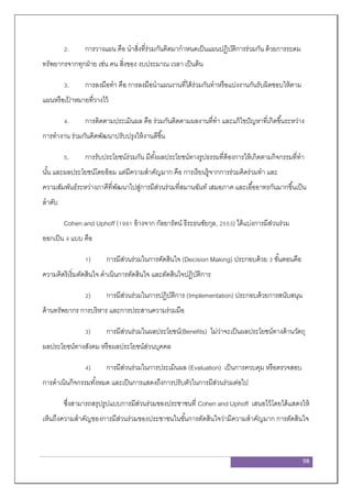 98
2. การวางแผน คือ นาสิ่งที่ร่วมกันคิดมากาหนดเป็นแผนปฏิบัติการร่วมกัน ด้วยการระดม
ทรัพยากรจากทุกฝ่าย เช่น คน สิ่งของ งบประมาณ เวลา เป็นต้น
3. การลงมือทา คือ การลงมือนาแผนงานที่ได้ร่วมกันทาหรือแบ่งงานกันรับผิดชอบให้ตาม
แผนหรือเป้ าหมายที่วางไว้
4. การติดตามประเมินผล คือ ร่วมกันติดตามผลงานที่ทา และแก้ไขปัญหาที่เกิดขึ้นระหว่าง
การทางาน ร่วมกันคิดพัฒนาปรับปรุงให้งานดีขึ้น
5. การรับประโยชน์ร่วมกัน มีทั้งผลประโยชน์ทางรูปธรรมที่ต้องการให้เกิดตามกิจกรรมที่ทา
นั้น และผลประโยชน์โดยอ้อม แต่มีความสาคัญมาก คือ การเรียนรู้จากการร่วมคิดร่วมทา และ
ความสัมพันธ์ระหว่างภาคีที่พัฒนาไปสู่การมีส่วนร่วมที่สมานฉันท์ เสมอภาค และเอื้ออาทรกันมากขึ้นเป็น
ลาดับ
Cohen and Uphoff (1981 อ้างจาก กัลยารัตน์ ธีระธนชัยกุล, 2553) ได้แบ่งการมีส่วนร่วม
ออกเป็น 4 แบบ คือ
1) การมีส่วนร่วมในการตัดสินใจ (Decision Making) ประกอบด้วย 3 ขั้นตอนคือ
ความคิดริเริ่มตัดสินใจ ดาเนินการตัดสินใจ และตัดสินใจปฏิบัติการ
2) การมีส่วนร่วมในการปฏิบัติการ (Implementation) ประกอบด้วยการสนับสนุน
ด้านทรัพยากร การบริหาร และการประสานความร่วมมือ
3) การมีส่วนร่วมในผลประโยชน์(Benefits) ไม่ว่าจะเป็นผลประโยชน์ทางด้านวัตถุ
ผลประโยชน์ทางสังคม หรือผลประโยชน์ส่วนบุคคล
4) การมีส่วนร่วมในการประเมินผล (Evaluation) เป็นการควบคุม หรือตรวจสอบ
การดาเนินกิจกรรมทั้งหมด และเป็นการแสดงถึงการปรับตัวในการมีส่วนร่วมต่อไป
ซึ่งสามารถสรุปรูปแบบการมีส่วนร่วมของประชาชนที่ Cohen and Uphoff เสนอไว้โดยได้แสดงให้
เห็นถึงความสาคัญของการมีส่วนร่วมของประชาชนในขั้นการตัดสินใจว่ามีความสาคัญมาก การตัดสินใจ
 