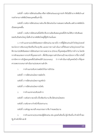 100
ระดับที่ 1 ระดับการมีส่วนร่วมเทียม หรือการมีส่วนร่วมแบบถูกกระทา คือไม่มีอานาจ ตัดสินใจ แต่
กระทาตามการตัดสินใจของบุคคลอื่นเท่านั้น
ระดับที่ 2 ระดับการมีส่วนร่วมบางส่วน คือ มีส่วนร่วมในการเสนอความคิดเห็น แต่อานาจตัดสินใจ
เป็นของบุคคลอื่น
ระดับที่ 3 ระดับการมีส่วนร่วมที่แท้จริง คือ ความคิดเห็นของบุคคลที่เข้าร่วมได้รับการรับฟังและ
ยอมรับเป็นส่วนใหญ่ นั่นคือ อานาจตัดสินใจอยู่ที่ผู้เข้าร่วมนั่นเอง
3. การจาแนกตามประสิทธิผลของการมีส่วนร่วม หมายถึง การที่ผู้มีส่วนร่วมเข้าใจวัตถุประสงค์
ของโครงการชัดเจนทุกข้อหรือเกือบทุกข้อ และสภาพกานดาเนินงานที่ได้ผลตามวัตถุประสงค์ โดย
พิจารณาประสิทธิผลของการมีส่วนร่วมจากความพยายาม (Efforts) ที่บุคคลทุ่มเทให้กับการทางาน โดยวัด
จากลักษณะของการกระทาที่บุคคลกระทา เพื่อให้บรรลุความสาเร็จตามเป้ าหมายโครงการ ซึ่งการวัดนี้
อาจวัดจากการรับรู้ของบุคคลอื่นในสังคมมิติ (Sociometry) ว่า การดาเนินงานมีบุคคลใดบ้าง ที่ทุ่มเท
ความพยายามจนการดาเนินงานประสบความสาเร็จ
1. การจาแนกระดับความสมัครใจในการเข้าร่วม
ระดับที่ 1 การมีส่วนร่วมโดยการสมัครใจ
ระดับที่ 2 การมีส่วนร่วมโดยการถูกชักนา
ระดับที่ 3 การมีส่วนร่วมโดยการบังคับ
2. การจาแนกตามระดับองค์การ
ระดับที่ 1 ระดับล่าง หมายถึง เกี่ยวข้องกับงาน คือ มีส่วนร่วมโดยตรง
ระดับที่ 2 ระดับกลาง ทาหน้าที่ประสานงาน
ระดับที่ 3 ระดับสูง หมายถึง คณะกรรมการ คือ กาหนดนโยบาย
3. การจาแนกตามประเภทของผู้มีส่วนร่วม เช่น บุคคลในท้องถิ่น ผู้นาท้องถิ่น เจ้าหน้าที่ ของ
รัฐ เจ้าหน้าที่ต่างชาติ
 