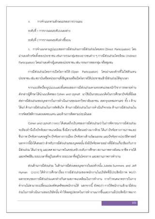 101
4. การจาแนกตามลักษณะของการวางแผน
ระดับที่ 1 การวางแผนระดับบนลงล่าง
ระดับที่ 2 การวางแผนระดับล่างขึ้นบน
5. การจาแนกตามรูปแบบของการมีส่วนร่วมการมีส่วนร่วมโดยตรง (Direct Participation) โดย
ผ่านองค์กรจัดตั้งของประชาชน เช่นการรวมกลุ่มของเยาวชนต่าง ๆ การมีส่วนร่วมโดยอ้อม (Indirect
Participation) โดยผ่านองค์กรผู้แทนของประชาชน เช่น กรรมการของกลุ่ม หรือชุมชน
การมีส่วนร่วมโดยการเปิดโอกาสให้ (Open Participation) โดยผ่านองค์กรที่ไม่ใช่ตัวแทน
ประชาชน เช่น สถาบันหรือหน่วยงานที่เชิญชวนหรือเปิดโอกาสให้ประชาชนเข้ามีส่วนร่วมได้ทุกเวลา
จากแนวคิดเรื่องรูปแบบและขั้นตอนของการมีส่วนร่วมตามทรรศนะของนักวิชาการหลายท่าน
ดังกล่าวผู้ศึกษาได้นาแนวคิดของ Cohen and Uphoff มาใช้เป็นกรอบแนวคิดในการศึกษาปัจจัยที่มีผล
ต่อการมีส่วนร่วมของบุคลากรในการดาเนินงานของมหาวิทยาลัยเอกชน เขตกรุงเทพมหานคร ทั้ง 4 ด้าน
ได้แก่ ด้านการมีส่วนร่วมในการตัดสินใจ ด้านการมีส่วนร่วมในการดาเนินกิจกรรม ด้านการมีส่วนร่วมใน
การจัดสวัสดิการและผลตอบแทน และด้านการติดตามประเมินผล
Cohen and Uphoff (1980) ได้เสนอถึงบริบทของการมีส่วนร่วมว่าในการพิจารณาการมีส่วนร่วม
จะต้องคานึงถึงปัจจัยสภาพแวดล้อม ซึ่งมีความซับซ้อนอย่างมากด้วย ได้แก่ ปัจจัยทางกายภาพและ
ชีวภาพ ปัจจัยทางเศรษฐกิจ ปัจจัยทางการเมือง ปัจจัยทางด้านวัฒนธรรม และปัจจัยทางประวัติศาสตร์
นอกจากนี้ยังได้เสนอว่า สาหรับการมีส่วนร่วมของบุคคลนั้น ยังมีปัจจัยหลายอย่างที่มีส่วนเกี่ยวข้องกับการ
มีส่วนร่วม ได้แก่ อายุ และเพศ สถานภาพในครอบครัว ระดับการศึกษา สถานภาพทางสังคม อาชีพ รายได้
และทรัพย์สิน ระยะเวลาที่อยู่ในองค์กร ระยะเวลาที่อยู่ในโครงการ และสถานภาพการทางาน
ส่วนด้านการมีส่วนร่วม ในด้านการมีส่วนของบุคลากรในองค์กรนั้น Juliette Summers and Jeff
Hyman (2005) ได้ทาการศึกษาเรื่อง การมีส่วนร่วมของพนักงานในบริษัทที่มีประสิทธิภาพ พบว่า
ผลกระทบของการมีส่วนร่วมแตกต่างกันตามสภาพแวดล้อมในการทางาน การกาหนดมาตรการในการ
ทางานไม่สามารถเปลี่ยนแปลงทัศนคติของพนักงานได้ นอกจากนี้ ยังพบว่า การให้พนักงานเข้ามามีส่วน
ร่วมในการดาเนินงานของบริษัทนั้น ทาให้ลดอุปสรรคในการทางานมากขึ้นและงานมีประสิทธิภาพมาก
 