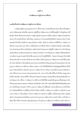 103
บทที่ 10
การพัฒนาภาวะผู้นาทางการศึกษา
แนวคิดเกี่ยวกับการพัฒนาภาวะผู้นาทางการศึกษา
การพัฒนาผู้บริหารและบุคคลากรทางการศึกษาเป็นภาระหน้าที่ของสถาบันการศึกษาที่จะพัฒนา
คณาจารย์ของตนอย่างต่อเนื่อง แต่แนวทางปฏิบัติในการพัฒนาคณาจารย์ที่เป็นอยู่นั้น กาลังอยู่ในสภาพที่
ต้องมีการศึกษาค้นคว้าอย่างจริงจัง การพัฒนาผู้บริหารและอาจารย์มีความต้องการพัฒนาในแต่ละด้าน
แตกต่างกัน โดยเริ่มตั้งแต่การตั้งปรัชญา ตลอดจนการกาหนดจุดยืนหรือทิศทางของสถาบันว่าจะเน้น
จุดเด่นด้านใด ได้แก่ เน้นด้านการสอน เน้นด้านการวิจัย เน้นด้านการเป็นอาจารย์ที่ปรึกษา เน้นด้านการ
เขียนตาราและบทความทางวิชาการหรือเน้นด้านการให้บริการวิชาการ ผู้บริหารต้องมีการปรับเปลี่ยน
บทบาทของตนเอง ให้ความสาคัญกับการพัฒนาโดยกาหนดแนวทางปฏิบัติการพัฒนาอาจารย์ สนับสนุน
และส่งเสริมความแข็งแกร่งในสมรรถภาพของความเป็นอาจารย์ จัดรูปแบบการพัฒนาให้สอดคล้องกับ
ความต้องการและความสนใจในวิชาชีพ และสามารถนาไปปฏิบัติได้จริง โดยพบว่าในแต่มหาวิทยาลัยมี
ลักษณะโครงสร้างการบริหารที่แตกต่างกัน ดังนั้นการที่จะนารูปแบบการพัฒนาอาจารย์ไปใช้ในแต่ละ
สถาบันอาจต้องมีการปรับเปลี่ยนตามความเหมาะสมให้เข้ากับวัฒนธรรมองค์กรของแต่ละสถาบัน เช่น
รูปแบบการพัฒนาอาจารย์ด้านการเรียนการสอน การนาไปใช้เพื่อให้เกิดประโยชน์สูงสุดนั้นต้องคานึงถึง
คุณภาพของนักศึกษาเป็นหลัก รูปแบบการพัฒนาด้านการเรียนการสอนที่นาเสนออาจต้องมีการ
ปรับเปลี่ยนตามความเหมาะสมของแต่ละสถาบัน แต่การปรับเปลี่ยนนี้ต้องคานึงถึงมาตรฐานของ
นักศึกษาเป็นหลัก โดยอาจมีวิธีการที่แตกต่างกันออกไป แต่คุณภาพของนักศึกษาต้องสอดคล้องหลักการ
ประกันคุณภาพการศึกษา การพัฒนาอาจารย์ด้านการวิจัยที่ได้นาเสนอนั้นเป็นรูปแบบที่สนับสนุนการทา
วิจัยและเผยแพร่ผลงานของอาจารย์ในสถาบันเป็นหลัก แต่หากมีการปรับเปลี่ยนวิสัยทัศน์หรือปรัชญาของ
สถาบันให้เป็นสถาบันแห่งการวิจัย รูปแบบการพัฒนาด้านนี้ต้องมีการปรับเปลี่ยนบทบาทหน้าที่ของ
อาจารย์ใหม่เพื่อให้อาจารย์ได้มีเวลาที่จะทาวิจัยมากยิ่งขึ้น การพัฒนาอาจารย์ด้านการเขียนตาราและ
บทความวิชาการเป็ นเหมือนการวิเคราะห์สังเคราะห์องค์ความรู้ขึ้นมาเพื่อต่อยอดองค์ความรู้เดิม
เนื่องจากในแต่ละสถาบันนั้นมีความแตกต่างกัน รูปแบบการพัฒนาด้านการบริการวิชาการจึงเป็นการ
พัฒนาวิธีการที่จะถ่ายทอดความรู้แก่ชุมชนและการนารูปแบบการพัฒนาอาจารย์ด้านการบริการวิชาการ
 