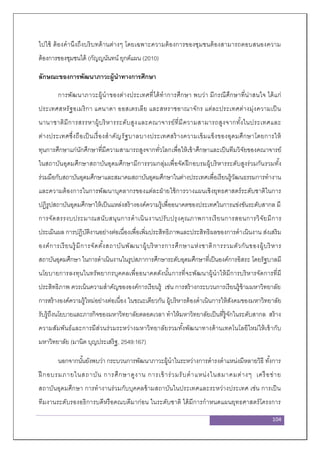 104
ไปใช้ ต้องคานึงถึงบริบทด้านต่างๆ โดยเฉพาะความต้องการของชุมชนต้องสามารถตอบสนองความ
ต้องการของชุมชนได้ (กัญญนันทน์ ยุกต์แผน (2010)
ลักษณะของการพัฒนาภาวะผู้นาทางการศึกษา
การพัฒนาภาวะผู้นาของต่างประเทศที่ได้ทาการศึกษา พบว่า มีกรณีศึกษาที่น่าสนใจ ได้แก่
ประเทศสหรัฐอเมริกา แคนาดา ออสเตรเลีย และสหราชอาณาจักร แต่ละประเทศต่างมุ่งความเป็น
นานาชาติมีการสรรหาผู้บริหารระดับสูงและคณาจารย์ที่มีความสามารถสูงจากทั้งในประเทศและ
ต่างประเทศซึ่งถือเป็นเรื่องสาคัญรัฐบาลบางประเทศสร้างความเข้มแข็งของอุดมศึกษาโดยการให้
ทุนการศึกษาแก่นักศึกษาที่มีความสามารถสูงจากทั่วโลกเพื่อให้เข้าศึกษาและเป็นทีมวิจัยของคณาจารย์
ในสถาบันอุดมศึกษาสถาบันอุดมศึกษามีการรวมกลุ่มเพื่อจัดฝึกอบรมผู้บริหารระดับสูงร่วมกันรวมทั้ง
ร่วมมือกับสถาบันอุดมศึกษาและสมาคมสถาบันอุดมศึกษาในต่างประเทศเพื่อเรียนรู้วัฒนธรรมการทางาน
และความต้องการในการพัฒนาบุคลากรของแต่ละฝ่ายใช้การวางแผนเชิงยุทธศาสตร์ระดับชาติในการ
ปฏิรูปสถาบันอุดมศึกษาให้เป็นแหล่งสร้างองค์ความรู้เพื่ออนาคตของประเทศในการแข่งขันระดับสากล มี
การจัดสรรงบประมาณสนับสนุนการดาเนินงานปรับปรุงคุณภาพการเรียนการสอนการวิจัยมีการ
ประเมินผล การปฏิบัติงานอย่างต่อเนื่องเพื่อเพิ่มประสิทธิภาพและประสิทธิผลของการดาเนินงาน ส่งเสริม
องค์การเรียนรู้มีการจัดตั้งสถาบันพัฒนาผู้บริหารการศึกษาแห่งชาติการรวมตัวกันของผู้บริหาร
สถาบันอุดมศึกษา ในการดาเนินงานในรูปสภาการศึกษาระดับอุดมศึกษาที่เป็นองค์การอิสระ โดยรัฐบาลมี
นโยบายการลงทุนในทรัพยากรบุคคลเพื่ออนาคตดังนั้นการที่จะพัฒนาผู้นาให้มีการบริหารจัดการที่มี
ประสิทธิภาพ ควรเน้นความสาคัญขององค์การเรียนรู้ เช่น การสร้างกระบวนการเรียนรู้ข้ามมหาวิทยาลัย
การสร้างองค์ความรู้ใหม่อย่างต่อเนื่อง ในขณะเดียวกัน ผู้บริหารต้องดาเนินการให้สังคมของมหาวิทยาลัย
รับรู้ถึงนโยบายและภารกิจของมหาวิทยาลัยตลอดเวลา ทาให้มหาวิทยาลัยเป็นที่รู้จักในระดับสากล สร้าง
ความสัมพันธ์และการมีส่วนร่วมระหว่างมหาวิทยาลัยรวมทั้งพัฒนาทางด้านเทคโนโลยีใหม่ให้เข้ากับ
มหาวิทยาลัย (มานิต บุญประเสริฐ, 2549:167)
นอกจากนั้นยังพบว่า กระบวนการพัฒนาภาวะผู้นาในระหว่างการดารงตาแหน่งมีหลายวิธี ทั้งการ
ฝึ กอบรมภายในสถาบัน การศึกษาดูงาน การเข้าร่วมรับตาแหน่งในสมาคมต่างๆ เครือข่าย
สถาบันอุดมศึกษา การทางานร่วมกับบุคคลข้ามสถาบันในประเทศและระหว่างประเทศ เช่น การเป็น
ทีมงานระดับรองอธิการบดีหรือคณบดีมาก่อน ในระดับชาติ ได้มีการกาหนดแผนยุทธศาสตร์โครงการ
 