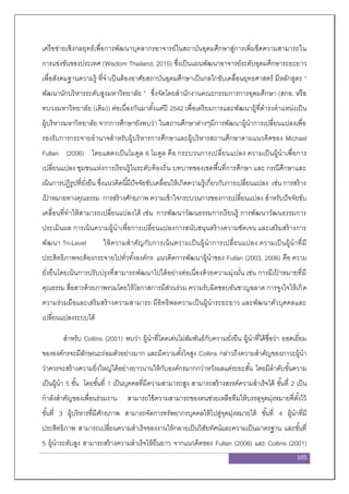 105
เครือข่ายเชิงกลยุทธ์เพื่อการพัฒนาบุคลากรอาจารย์ในสถาบันอุดมศึกษาสู่การเพิ่มขีดความสามารถใน
การแข่งขันของประเทศ (Wisdom Thailand, 2015) ซึ่งเป็นแผนพัฒนาอาจารย์ระดับอุดมศึกษาระยะยาว
เพื่อสังคมฐานความรู้ ที่จาเป็นต้องอาศัยสถาบันอุดมศึกษาเป็นกลไกขับเคลื่อนยุทธศาสตร์ มีหลักสูตร “
พัฒนานักบริหารระดับสูงมหาวิทยาลัย ” ซึ่งจัดโดยสานักงานคณะกรรมการการอุดมศึกษา (สกอ. หรือ
ทบวงมหาวิทยาลัย (เดิม)) ต่อเนื่องกันมาตั้งแต่ปี 2542 เพื่อเตรียมการและพัฒนาผู้ที่ดารงตาแหน่งเป็น
ผู้บริหารมหาวิทยาลัย จากการศึกษายังพบว่า ในสถานศึกษาต่างๆมีการพัฒนาผู้นาการเปลี่ยนแปลงเพื่อ
รองรับการกระจายอานาจสาหรับผู้บริหารการศึกษาและผู้บริหารสถานศึกษาตามแนวคิดของ Michael
Fullan (2006) โดยแสดงเป็นโมดูล 6 โมดูล คือ กระบวนการเปลี่ยนแปลง ความเป็นผู้นาเพื่อการ
เปลี่ยนแปลง ชุมชนแห่งการเรียนรู้ในระดับท้องถิ่น บทบาทของเขตพื้นที่การศึกษา และ กรณีศึกษาและ
เน้นการปฏิรูปที่ยั่งยืน ซึ่งแนวคิดนี้มีปัจจัยขับเคลื่อนให้เกิดความรู้เกี่ยวกับการเปลี่ยนแปลง เช่น การสร้าง
เป้ าหมายทางคุณธรรม การสร้างศักยภาพ ความเข้าใจกระบวนการของการเปลี่ยนแปลง สาหรับปัจจัยขับ
เคลื่อนที่ทาให้สามารถเปลี่ยนแปลงได้ เช่น การพัฒนาวัฒนธรรมการเรียนรู้ การพัฒนาวัฒนธรรมการ
ประเมินผล การเน้นความผู้นาเพื่อการเปลี่ยนแปลงการสนับสนุนสร้างความชัดเจน และเสริมสร้างการ
พัฒนา Tri-Level ให้ความสาคัญกับการเน้นความเป็นผู้นาการเปลี่ยนแปลง ความเป็นผู้นาที่มี
ประสิทธิภาพจะต้องกระจายไปทั่วทั้งองค์กร แนวคิดการพัฒนาผู้นาของ Fullan (2003, 2006) คือ ความ
ยั่งยืนโดยเน้นการปรับปรุงที่สามารถพัฒนาไปได้อย่างต่อเนื่องด้วยความมุ่งมั่น เช่น การมีเป้ าหมายที่มี
คุณธรรม สื่อสารด้วยภาพรวมโดยให้โอกาสการมีส่วนร่วม ความรับผิดชอบอันชาญฉลาด การจูงใจให้เกิด
ความร่วมมือและเสริมสร้างความสามารถ มีอิทธิพลความเป็นผู้นาระยะยาว และพัฒนาตัวบุคคลและ
เปลี่ยนแปลงระบบได้
สาหรับ Collins (2001) พบว่า ผู้นาที่โดดเด่นไม่สัมพันธ์กับความยั่งยืน ผู้นาที่ได้ชื่อว่า ยอดเยี่ยม
ขององค์กรจะมีลักษณะถ่อมตัวอย่างมาก และมีความตั้งใจสูง Collins กล่าวถึงความสาคัญของภาวะผู้นา
ว่าควรจะสร้างความยิ่งใหญ่ได้อย่างยาวนานให้กับองค์กรมากกว่าหวังผลแค่ระยะสั้น โดยมีลาดับขั้นความ
เป็นผู้นา 5 ขั้น โดยขั้นที่ 1 เป็นบุคคลที่มีความสามารถสูง สามารถสร้างสรรค์ความสาเร็จได้ ขั้นที่ 2 เป็น
กาลังสาคัญของเพื่อนร่วมงาน สามารถใช้ความสามารถของตนช่วยเหลือทีมให้บรรลุจุดมุ่งหมายที่ตั้งไว้
ขั้นที่ 3 ผู้บริหารที่มีศักยภาพ สามารถจัดการทรัพยากรบุคคลให้ไปสู่จุดมุ่งหมายได้ ขั้นที่ 4 ผู้นาที่มี
ประสิทธิภาพ สามารถเปลี่ยนความสาเร็จของงานให้กลายเป็นวิสัยทัศน์และความเป็นมาตรฐาน และขั้นที่
5 ผู้นาระดับสูง สามารถสร้างความสาเร็จให้ยืนยาว จากแนวคิดของ Fullan (2006) และ Collins (2001)
 
