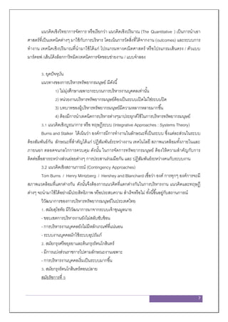 7
แนวคิดเชิงวิทยาการจัดการ หรือเรียกว่า แนวคิดเชิงปริมาณ (The Quantitative ) เป็นการนาเอา
ศาสตร์ที่เป็นเทคนิคต่างๆ มาใช้กับการบริหาร โดยเน้นการวัดสิ่งที่ได้จากงาน (outcomes) และระบบการ
ทางาน เทคนิคเชิงปริมาณที่นามาใช้ได้แก่ โปรแกรมทางคณิตศาสตร์ หรือโปรแกรมเส้นตรง / ตัวแบบ
มาร์คอฟ /เส้นโค้งล็อกการิทมิค/เทคนิคการจัดขอบข่ายงาน / แบบจาลอง
3. ยุคปัจจุบัน
แนวทางของการบริหารทรัพยากรมนุษย์ มีดังนี้
1) ไม่มุ่งศึกษาเฉพาะกระบวนการบริหารงานบุคคลเท่านั้น
2) หน่วยงานบริหารทรัพยากรมนุษย์ต้องเป็นระบบเปิดไม่ใช่ระบบปิด
3) บทบาทของผู้บริหารทรัพยากรมนุษย์มีความหลากหลายมากขึ้น
4) ต้องมีการนาเทคนิคการบริหารต่างๆมาประยุกต์ใช้ในการบริหารทรัพยากรมนุษย์
3.1 แนวคิดเชิงบูรณาการ หรือ ทฤษฎีระบบ (Integrative Approaches : Systems Theory)
Burns and Stalker ได้เน้นว่า องค์การมีการทางานในลักษณะที่เป็นระบบ ซึ่งแต่ละส่วนในระบบ
ต้องสัมพันธ์กัน ลักษณะที่สาคัญได้แก่ ปฏิสัมพันธ์ระหว่างงาน เทคโนโลยี สภาพแวดล้อมทั้งภายในและ
ภายนอก ตลอดจนกลไกการควบคุม ดังนั้น ในการจัดการทรัพยากรมนุษย์ ต้องให้ความสาคัญกับการ
ติดต่อสื่อสารระหว่างส่วนย่อยต่างๆ การประสานร่วมมือกัน และ ปฏิสัมพันธ์ระหว่างคนกับระบบงาน
3.2 แนวคิดเชิงสถานการณ์ (Contingency Approaches)
Tom Burns / Henry Mintzberg / Hershey and Blanchard เชื่อว่า องค์ การทุกๆ องค์การจะมี
สภาพแวดล้อมที่แตกต่างกัน ดังนั้นจึงต้องการแนวคิดที่แตกต่างกันในการบริหารงาน แนวคิดและทฤษฎี
ต่างๆ จะนามาใช้ได้อย่างมีประสิทธิภาพ หรือประสบความ สาเร็จหรือไม่ ทั้งนี้ขึ้นอยู่กับสถานการณ์
วิวัฒนาการของการบริหารทรัพยากรมนุษย์ในประเทศไทย
1. สมัยสุโขทัย มีวิวัฒนาการมาจากระบบเจ้าขุนมูลนาย
- ขอบเขตการบริหารงานยังไม่สลับซับซ้อน
- การบริหารงานบุคคลยังไม่มีหลักเกณฑ์ที่แน่นอน
- ระบบงานบุคคลมักใช้ระบบอุปถัมภ์
2. สมัยกรุงศรีอยุธยาและต้นกรุงรัตนโกสินทร์
- มีการแบ่งส่วนราชการไปตามลักษณะงานเฉพาะ
- การบริหารงานบุคคลเริ่มเป็นระบบมากขึ้น
3. สมัยกรุงรัตนโกสินทร์ตอนปลาย
สมัยรัชการที่ 5
 