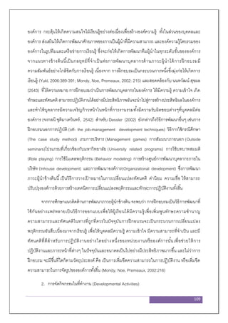 109
องค์การ กระตุ้นให้เกิดความสนใจใฝ่เรียนรู้อย่างต่อเนื่องเพื่อสร้างองค์ความรู้ ทั้งในส่วนของบุคคลและ
องค์การ ส่งเสริมให้เกิดการพัฒนาศักยภาพของการเป็นผู้นาที่มีความสามารถ และองค์ความรู้โดยรวมของ
องค์การในรูปทีมและเครือข่ายการเรียนรู้ ซึ่งจะก่อให้เกิดการพัฒนาทีมผู้นาในทุกระดับชั้นขององค์การ
จากแนวทางข้างต้นนี้เป็นกลยุทธ์ที่จาเป็นต่อการพัฒนาบุคลากรด้านภาวะผู้นาได้การฝึกอบรมมี
ความสัมพันธ์อย่างใกล้ชิดกับการเรียนรู้ เนื่องจาก การฝึกอบรมเป็นกระบวนการหนึ่งซึ่งมุ่งก่อให้เกิดการ
เรียนรู้ (Yukl, 2006:389-391; Mondy, Noe, Premeaux, 2002: 215) และสอดคล้องกับ นนทวัฒน์ สุขผล
(2543) ที่ให้ความหมาย การฝึกอบรมว่าเป็นการพัฒนาบุคลากรในองค์การ ให้มีความรู้ ความเข้าใจ เกิด
ทักษะและทัศนคติ สามารถปฏิบัติงานได้อย่างมีประสิทธิภาพอันจะนาไปสู่การสร้างประสิทธิผลในองค์การ
และทาให้บุคลากรมีความเจริญก้าวหน้าในหน้าที่การงานรวมทั้งมีความรับผิดชอบต่างๆที่บุคคลมีต่อ
องค์การ (จงกลนี ชุติมาเทวินทร์, 2542) สาหรับ Dessler (2002) ยังกล่าวถึงวิธีการพัฒนาอื่นๆ เช่นการ
ฝึกอบรมนอกการปฏิบัติ (off- the job-management development techniques) วิธีการใช้กรณีศึกษา
(The case study method) เกมการบริหาร (Management games) การสัมมนาภายนอก (Outside
seminars)โปรแกรมที่เกี่ยวข้องกับมหาวิทยาลัย (University related programs) การใช้บทบาทสมมติ
(Role playing) การใช้โมเดลพฤติกรรม (Behavior modeling) การสร้างศูนย์การพัฒนาบุคลากรภายใน
บริษัท (Inhouse development) และการพัฒนาองค์การ(Organizational development) ซึ่งการพัฒนา
ภาวะผู้นาข้างต้นนี้เป็นวิธีการวางเป้ าหมายในการเปลี่ยนแปลงทัศนคติ ค่านิยม ความเชื่อ ให้สามารถ
ปรับปรุงองค์การด้วยการสร้างเทคนิคการเปลี่ยนแปลงพฤติกรรมและทักษะการปฏิบัติงานทั้งสิ้น
จากการศึกษาแนวคิดด้านการพัฒนาภาวะผู้นาข้างต้น จะพบว่า การฝึกอบรมเป็นวิธีการพัฒนาที่
ใช้กันอย่างแพร่หลายเป็นวิธีการออกแบบเพื่อให้ผู้เรียนได้มีความรู้เพื่อเพิ่มพูนทักษะความชานาญ
ความสามารถและทัศนคติในทางที่ถูกที่ควรในปัจจุบันการฝึกอบรมจะเป็นกระบวนการเปลี่ยนแปลง
พฤติกรรมอันสืบเนื่องมาจากเรียนรู้ เพื่อให้บุคคลมีความรู้ ความเข้าใจ มีความสามารถที่จาเป็น และมี
ทัศนคติที่ดีสาหรับการปฏิบัติงานอย่างใดอย่างหนึ่งของหน่วยงานหรือองค์การนั้นเพื่อช่วยให้การ
ปฏิบัติงานและภาระหน้าที่ต่างๆ ในปัจจุบันและอนาคตเป็นไปอย่างมีประสิทธิภาพมากขึ้น และไม่ว่าการ
ฝึกอบรม จะมีขึ้นที่ใดก็ตามวัตถุประสงค์ คือ เป็นการเพิ่มขีดความสามารถในการปฏิบัติงาน หรือเพิ่มขีด
ความสามารถในการจัดรูปขององค์การทั้งสิ้น (Mondy, Noe, Premeaux, 2002:216)
2. การจัดกิจกรรมในที่ทางาน (Developmental Activities)
 