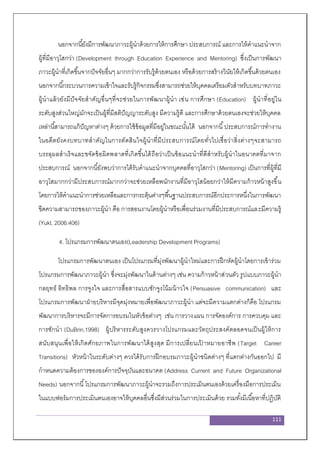 111
นอกจากนี้ยังมีการพัฒนาภาวะผู้นาด้วยการให้การศึกษา ประสบการณ์ และการให้คาแนะนาจาก
ผู้ที่มีอาวุโสกว่า (Development through Education Experience and Mentoring) ซึ่งเป็นการพัฒนา
ภาวะผู้นาที่เกิดขึ้นจากปัจจัยอื่นๆ มากกว่าการรับรู้ด้วยตนเอง หรือด้วยการสร้างวินัยให้เกิดขึ้นด้วยตนเอง
นอกจากนี้กระบวนการความเข้าใจและรับรู้กิจกรรมซึ่งสามารถช่วยให้บุคคลเตรียมตัวสาหรับบทบาทภาวะ
ผู้นาแล้วยังมีปัจจัยสาคัญอื่นๆที่จะช่วยในการพัฒนาผู้นา เช่น การศึกษา (Education) ผู้นาที่อยู่ใน
ระดับสูงส่วนใหญ่มักจะเป็นผู้ที่มีสติปัญญาระดับสูง มีความรู้ดี และการศึกษาด้วยตนเองจะช่วยให้บุคคล
เหล่านี้สามารถแก้ปัญหาต่างๆ ด้วยการใช้ข้อมูลที่มีอยู่ในขณะนั้นได้ นอกจากนี้ประสบการณ์การทางาน
ในอดีตยังคงบทบาทสาคัญในการตัดสินใจผู้นาที่มีประสบการณ์โดยทั่วไปเชื่อว่าสิ่งต่างๆจะสามารถ
บรรลุผลสาเร็จและขจัดข้อผิดพลาดที่เกิดขึ้นได้ถือว่าเป็นข้อแนะนาที่ดีสาหรับผู้นาในอนาคตที่มาจาก
ประสบการณ์ นอกจากนี้ยังพบว่าการได้รับคาแนะนาจากบุคคลที่อาวุโสกว่า (Mentoring) เป็นการที่ผู้ที่มี
อาวุโสมากกว่ามีประสบการณ์มากกว่าจะช่วยเหลือพนักงานที่มีอาวุโสน้อยกว่าให้มีความก้าวหน้าสูงขึ้น
โดยการให้คาแนะนาการช่วยเหลือและการกระตุ้นต่างๆพื้นฐานประสบการณ์อีกประการหนึ่งในการพัฒนา
ขีดความสามารถของภาวะผู้นา คือ การสอนงานโดยผู้นาหรือเพื่อนร่วมงานที่มีประสบการณ์และมีความรู้
(Yukl, 2006:406)
4. โปรแกรมการพัฒนาตนเอง(Leadership Development Programs)
โปรแกรมการพัฒนาตนเอง เป็นโปรแกรมที่มุ่งพัฒนาผู้นาใหม่และการฝึกหัดผู้นาโดยการเข้าร่วม
โปรแกรมการพัฒนาภาวะผู้นา ซึ่งจะมุ่งพัฒนาในด้านต่างๆ เช่น ความก้าวหน้าส่วนตัว รูปแบบภาวะผู้นา
กลยุทธ์ อิทธิพล การจูงใจ และการสื่อสารแบบชักจูงโน้มน้าวใจ (Persuasive communication) และ
โปรแกรมการพัฒนาฝ่ายบริหารมีจุดมุ่งหมายเพื่อพัฒนาภาวะผู้นา แต่จะมีความแตกต่างก็คือ โปรแกรม
พัฒนาการบริหารจะมีการจัดการอบรมในหัวข้อต่างๆ เช่น การวางแผน การจัดองค์การ การควบคุม และ
การชักนา (DuBrin,1998) ผู้บริหารระดับสูงควรวางโปรแกรมและวัตถุประสงค์ตลอดจนเป็นผู้ให้การ
สนับสนุนเพื่อให้เกิดศักยภาพในการพัฒนาได้สูงสุด มีการเปลี่ยนเป้ าหมายอาชีพ (Target Career
Transitions) หัวหน้าในระดับต่างๆ ควรได้รับการฝึกอบรมภาวะผู้นาชนิดต่างๆ ที่แตกต่างกันออกไป มี
กาหนดความต้องการขององค์การปัจจุบันและอนาคต (Address Current and Future Organizational
Needs) นอกจากนี้โปรแกรมการพัฒนาภาวะผู้นาจะรวมถึงการประเมินตนเองด้วยเครื่องมือการประเมิน
ในแบบฟอร์มการประเมินตนเองอาจให้บุคคลอื่นซึ่งมีส่วนร่วมในการประเมินด้วย รวมทั้งมีเนื้อหาที่ปฏิบัติ
 
