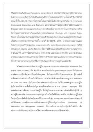 112
ได้และตรงประเด็น (Ensure Practical and relevant Content) โปรแกรมการพัฒนาภาวะผู้นาจะนาเสนอ
ผู้เข้าร่วมอบรมด้วยปัญหาที่สัมพันธ์กันและเป็นปัญหาที่พบในขณะปฏิบัติงาน เพื่อให้ผู้เข้ารับการฝึกได้
เรียนรู้สิ่งที่ใกล้เคียงกับงานมากที่สุด รวมทั้งเน้นความสัมพันธ์ระหว่างบุคคลกับทีมงาน (Emphasize
Interpersonal Relationships and Teamwork) โปรแกรมพัฒนาภาวะผู้นาจะเน้นการสร้างทีม และการ
ฝึกอบรมภายนอก เพราะว่าผู้นาทุกระดับจะต้องมีการติดต่อสื่อสารระหว่างกันที่ดีและมีทักษะในการสร้าง
ทีมที่ดี และการลงความเห็นกับแผนปฏิบัติการของแต่ละบุคคล (Conclude with Individual Action
Plans) เพื่อให้โปรแกรมภาวะผู้นามีคุณภาพสูงผู้เข้าร่วมอบรมควรต้องพัฒนาแผนปฏิบัติการของตนเอง
เพื่อให้เกิดการปรับปรุงหรือพัฒนาที่ดีขึ้น (รังสรรค์ ประเสริฐศรี, 2544) สาหรับลักษณะสาคัญของ
โปรแกรมการพัฒนาภาวะผู้นา(Key characteristics of a leadership development program) จะต้อง
ออกแบบอย่างรอบคอบ และต้องพัฒนาผู้นาให้มีความรู้สึกไวและเตรียมสร้างขอบเขตการนาและการท้า
ทายในอนาคต นอกจากนี้ยังพบว่า Fulmer (1997:59-72) และ DuBrin (1998:398) ได้กล่าวถึงลักษณะ
สาคัญของโปรแกรมการพัฒนาภาวะผู้นาที่เน้นความสาคัญในการออกแบบโปรแกรมการพัฒนาภาวะผู้นา
ที่ต้องพิจารณาอย่างรอบคอบจึงจะได้รับการสนับสนุนจากฝ่ายบริหารและทาแบบมืออาชีพ
ชนิดของโปรแกรมการพัฒนาภาวะผู้นา (Type of Leadership Development Programs) โดย
DuBrin (1998 : 400) พบว่า มี 4 ส่วน คือ 1) ความก้าวหน้าส่วนบุคคล (Personal Growth) เป็นโปรแกรม
การพัฒนาภาวะผู้นาที่มุ่งความก้าวหน้าส่วนบุคคล เป็นโปรแกรมที่นิยมกันอย่างแพร่หลาย ผู้นาเหล่านี้
จะต้องพยายามสร้างความก้าวหน้าให้กับตนเอง 2)การป้ อนกลับด้านคุณลักษณะและรูปแบบ (Feedback
on Traits and Style) เป็นโปรแกรมในการพัฒนาอย่างเป็นระบบ โดยใช้การทดสอบรูปแบบภาวะผู้นา
ผู้บริหารอาจใช้คาถามเพื่อค้นหาว่าปัญหาส่วนหนึ่งอาจเกิดจากภาษากาย (Body Language) ที่ไม่
สอดคล้องกับความคิดและการกระทาของผู้นา ทาให้ผู้บริหารสามารถสร้างความสัมพันธ์ที่ดีกับผู้อื่นได้ 3)
ความรู้ด้านความคิด (Conceptual Knowledge) เป็นเครื่องมือให้เกิดความเข้าใจ แนวคิดภาวะผู้นาส่วน
ใหญ่จะเป็นแนวคิดที่เพิ่มเติมโดยกิจกรรมที่มีประสบการณ์ เช่น การแสดงบทบาทสมมติ และการวิเคราะห์
กรณีศึกษา 4) การสร้างสถานการณ์จาลองของภาวะผู้นาและปัญหาการบริหาร (Simulations of
Leadership and Management Problems) เป็นการสร้างสถานการณ์ภาวะผู้นาที่เป็นจริงขึ้น เพื่อ
พัฒนาการตัดสินใจและการบริหารภายใต้สภาพแวดล้อมและสถานการณ์ที่แตกต่างกัน
 