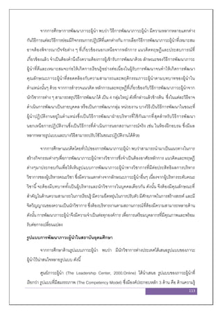 113
จากการศึกษาการพัฒนาภาวะผู้นา พบว่า วิธีการพัฒนาภาวะผู้นา มีความหลากหลายแตกต่าง
กันวิธีการแต่ละวิธีการย่อมมีกิจกรรมการปฏิบัติที่แตกต่างกัน การเลือกวิธีการพัฒนาภาวะผู้นาที่เหมาะสม
อาจต้องพิจารณาปัจจัยต่าง ๆ ที่เกี่ยวข้องนอกเหนือจากหลักการ แนวคิดทฤษฏีและประสบการณ์ที่
เกี่ยวข้องแล้ว จาเป็นต้องคานึงถึงความต้องการผู้เข้ารับการพัฒนาด้วย ลักษณะของวิธีการพัฒนาภาวะ
ผู้นาที่ดีและเหมาะสมจะก่อให้เกิดการเรียนรู้อย่างต่อเนื่องในผู้รับการพัฒนาจนทาให้เกิดการพัฒนา
คุณลักษณะภาวะผู้นาที่สอดคล้องกับความสามารถและพฤติกรรมภาวะผู้นาตามบทบาทของผู้นาใน
ตาแหน่งนั้นๆ ด้วย จากการสารวจแนวคิด หลักการและทฤษฎีที่เกี่ยวข้องกับวิธีการพัฒนาภาวะผู้นาจาก
นักวิชาการต่าง ๆ สามารถสรุปวิธีการพัฒนาได้ เป็น 4 กลุ่มใหญ่ ดังที่กล่าวแล้วข้างต้น ซึ่งในแต่ละวิธีอาจ
ดาเนินการพัฒนาเป็นรายบุคคล หรือเป็นการพัฒนากลุ่ม หน่วยงาน บางวิธีเป็นวิธีการพัฒนาในขณะที่
ผู้นาปฏิบัติงานอยู่ในตาแหน่งซึ่งเป็นวิธีการพัฒนาฝ่ายบริหารที่ใช้กันมากที่สุดสาหรับวิธีการพัฒนา
นอกเหนือการปฏิบัติงานซึ่งเป็นวิธีการที่ดาเนินการนอกสถานการณ์จริง เช่น ในห้องฝึกอบรม ซึ่งมีผล
หลากหลายรูปแบบและบางวิธีสามารถปรับใช้ในขณะปฏิบัติงานได้ด้วย
จากการศึกษาแนวคิดโดยทั่วไปของการพัฒนาภาวะผู้นา พบว่าสามารถนามาเป็นแนวทางในการ
สร้างกิจกรรมต่างๆเพื่อการพัฒนาภาวะผู้นาทางวิชาการซึ่งจาเป็นต้องอาศัยหลักการ แนวคิดและทฤษฎี
ต่างๆมาประกอบกันเพื่อให้เห็นรูปแบบการพัฒนาภาวะผู้นาทางวิชาการที่มีต่อประสิทธิผลการบริหาร
วิชาการของผู้บริหารคณะวิชา ซึ่งมีความแตกต่างจากลักษณะภาวะผู้นาอื่นๆ เนื่องจากผู้บริหารระดับคณะ
วิชานี้จะต้องมีบทบาททั้งเป็นผู้บริหารและนักวิชาการในบุคคลเดียวกัน ดังนั้น จึงต้องมีคุณลักษณะที่
สาคัญในด้านความสามารถในการเรียนรู้ มีความยืดหยุ่นในการปรับตัว มีศักยภาพในการสร้างสรรค์ และมี
จิตวิญญาณของความเป็นนักวิชาการ ซึ่งต้องบริหารงานตามสถานการณ์ที่ต้องมีความสามารถหลายด้าน
ดังนั้น การพัฒนาภาวะผู้นาจึงมีความจาเป็นต่อทุกองค์การ เพื่อการเตรียมบุคลากรที่มีคุณภาพและพร้อม
รับต่อการเปลี่ยนแปลง
รูปแบบการพัฒนาภาวะผู้นาในสถาบันอุดมศึกษา
จากการศึกษาด้านรูปแบบภาวะผู้นา พบว่า มีนักวิชาการต่างประเทศได้เสนอรูปแบบของภาวะ
ผู้นาไว้น่าสนใจหลายรูปแบบ ดังนี้
ศูนย์ภาวะผู้นา (The Leadership Center, 2000.Online) ได้นาเสนอ รูปแบบของภาวะผู้นาที่
เรียกว่า รูปแบบที่มีสมรรถภาพ (The Competency Model) ซึ่งมีองค์ประกอบหลัก 3 ด้าน คือ ด้านความรู้
 