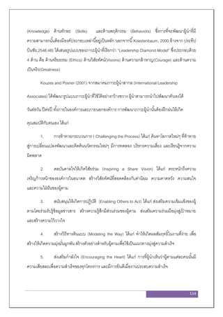 114
(Knowledge) ด้านทักษะ (Skills) และด้านพฤติกรรม (Behaviors) ซึ่งการที่จะพัฒนาผู้นาที่มี
ความสามารถนั้นต้องมีองค์ประกอบเหล่านี้อยู่เป็นหลัก นอกจากนี้Koestenbaum, 2000.อ้างจาก ประทีป
บินชัย,2546:48) ได้เสนอรูปแบบของภาวะผู้นาที่เรียกว่า “Leadership Diamond Model” ซึ่งประกอบด้วย
4 ด้าน คือ ด้านจริยธรรม (Ethics) ด้านวิสัยทัศน์(Visions) ด้านความกล้าหาญ(Courage) และด้านความ
เป็นจริง(Greatness)
Kouzes and Posner (2001) จากสมาคมภาวะผู้นาสากล (International Leadership
Associates) ได้พัฒนารูปแบบภาวะผู้นาที่ใช้ได้อย่างกว้างขวาง ผู้นาสามารถนาไปพัฒนาตัวเองได้
วันต่อวัน ปีต่อปี ทั้งภายในองค์การและภายนอกองค์การ การพัฒนาภาวะผู้นานั้นต้องฝึกฝนให้เกิด
คุณสมบัติกับตนเอง ได้แก่
1. การท้าทายกระบวนการ ( Challenging the Process) ได้แก่ ค้นหาโอกาสใหม่ๆ ที่ท้าทาย
สู่การเปลี่ยนแปลงพัฒนาและคิดค้นนวัตกรรมใหม่ๆ มีการทดลอง บริหารความเสี่ยง และเรียนรู้จากความ
ผิดพลาด
2. ดลบันดาลใจให้เกิดวิสัยร่วม (Inspiring a Share Vision) ได้แก่ ตระหนักถึงความ
เจริญก้าวหน้าขององค์การในอนาคต สร้างวิสัยทัศน์ที่สอดคล้องกับค่านิยม ความคาดหวัง ความสนใจ
และความใฝ่ฝันของผู้ตาม
3. สนับสนุนให้เกิดการปฏิบัติ (Enabling Others to Act) ได้แก่ ส่งเสริมความเข้มแข็งของผู้
ตามโดยร่วมรับรู้ข้อมูลข่าวสาร สร้างความรู้สึกมีส่วนร่วมของผู้ตาม ส่งเสริมความร่วมมือมุ่งสู่เป้ าหมาย
และสร้างความไว้วางใจ
4. สร้างวิถีทางต้นแบบ (Modeling the Way) ได้แก่ ทาให้เกิดผลสัมฤทธิ์ในงานที่ง่าย เพื่อ
สร้างให้เกิดความมุ่งมั่นผูกพัน สร้างตัวอย่างสาหรับผู้ตามเพื่อใช้เป็นแนวทางมุ่งสู่ความสาเร็จ
5. ส่งเสริมกาลังใจ (Encouraging the Heart) ได้แก่ การที่ผู้นาเห็นว่าผู้ตามแต่ละคนนั้นมี
ความเสียสละเพื่อความสาเร็จของทุกโครงการ และมีการยินดีเมื่องานประสบความสาเร็จ
 