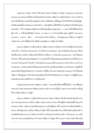 115
Augsburg College (2000) ได้นาเสนอ รูปแบบการพัฒนาภาวะผู้นา (Augsburg Leadership
Development Model) ซึ่งให้ความสาคัญต่อเป้ าหมายของการพัฒนาภาวะผู้นาโดยเน้น 3 ประการ คือ ดล
บันดาลใจให้เกิดความร่วมมือในกลุ่มผู้ร่วมงานในการใช้ทรัพยากรที่มีอยู่อย่างจากัดให้เกิดประโยชน์สูงสุด
ส่งเสริมผลผลิตทั้งภายในและภายนอกองค์การ และปฏิบัติงานเพื่อให้เกิดความเจริญก้าวหน้าทั้งตัวบุคคล
และองค์การ ซึ่งการจะพัฒนาไปสู่เป้ าหมายได้จะต้องพัฒนาคุณลักษณะ 3 ประการให้เกิดขึ้นในตัวของ
ผู้นา คือ 1) สานึกของวิสัยทัศน์ (Sense of Vision) 2) การกาหนดทิศทางสู่การปฏิบัติ (Orientation
towoward Action) ได้แก่ 3)ความสามารถในการชักชวน สาหรับรูปแบบการพัฒนาภาวะผู้นามี
องค์ประกอบ 3 ส่วน ที่เชื่อมโยงกัน เพื่อสร้างและพัฒนาภาวะผู้นาอย่างมีพลัง
รูปแบบการพัฒนาภาวะผู้นาในส่วนการพัฒนาประสบการณ์ของภาวะความเป็นผู้นาประกอบด้วย
3 ส่วน คือ การประเมิน (Assessment) ความท้าทาย (Challenge) และการสนับสนุน (Support) มีส่วน
ช่วยให้ประสบการณ์ในการพัฒนามีประสิทธิภาพ เนื่องจาก การประเมิน (Assessment) จะทาให้บุคคล
เข้าใจสภาพที่ตนเป็นอยู่ ด้วยข้อมูลจากการประเมินที่ทาให้เห็นจุดอ่อนจุดแข็งของตน ช่วยให้เกิดความ
ตระหนักในตัวบุคคลว่าต้องมีการเรียนรู้ปรับปรุงและเปลี่ยนแปลงอย่างไรสาหรับความท้าทาย
(Challenge) จะเป็นแรงผลักดันให้บุคคลแสวงหาทักษะ ช่วยให้บุคคลพัฒนาความคิดและการปฏิบัติ ซึ่ง
บุคคลจะต้องเรียนรู้บทเรียนต่างๆ จากประสบการณ์ที่ต่างกัน และการสนับสนุน (Support) จะทาให้บุคคล
รับรู้ว่าการเรียนรู้และการเติบโตของบุคคลมีคุณค่าอีกทั้งช่วยให้บุคคลสามารถอยู่กับการต่อสู้ดิ้นรนและ
อดทนต่อความเจ็บปวดที่เกิดจากการเปลี่ยนแปลง
ส่วนรูปแบบของกระบวนการพัฒนาภาวะผู้นา ประกอบด้วยขั้นตอนที่ชี้ให้เห็นถึง ความเชื่อมโยง
ระหว่างความหลากหลายของการพัฒนาประสบการณ์ภาวะความเป็นผู้นา และความสามารถในการเรียนรู้
ที่จะนาไปสู่การพัฒนาภาวะผู้นา
รูปแบบการพัฒนาภาวะผู้นาในด้านกระบวนการของการพัฒนา มีองค์ประกอบสาคัญ คือ ความ
หลากหลายของประสบการณ์ในการพัฒนาและความสามารถในการเรียนรู้มีความสัมพันธ์ซึ่งกันและกัน
ประสบการณ์ในการพัฒนาจะช่วยให้บุคคลขยายการเรียนรู้เพิ่มมากขึ้น และในทานองเดียวกันเมื่อมีการ
ขยายการเรียนรู้ประสบการณ์ในการพัฒนาก็จะมีมากขึ้น ในขณะเดียวกันภายใต้บริบทที่แวดล้อมองค์การ
ย่อมมีอิทธิพลต่อกระบวนการพัฒนาด้วยไม่ว่าจะเป็นยุทธศาสตร์ขององค์การ วัฒนธรรม ระบบหรือ
กระบวนการต่างๆ ย่อมมีส่วนในการกาหนดการพัฒนาภาวะผู้นา ดังที่ James F. Bolt (1996) ได้นาเสนอ
 