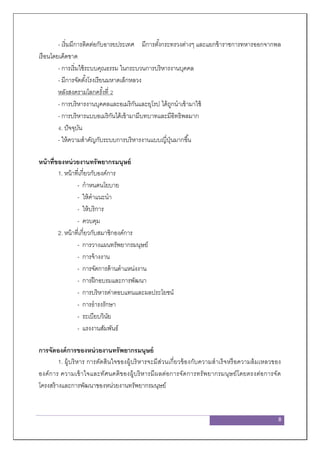 8
- เริ่มมีการติดต่อกับอารยประเทศ มีการตั้งกระทรวงต่างๆ และแยกข้าราชการทหารออกจากพล
เรือนโดยเด็ดขาด
- การเริ่มใช้ระบบคุณธรรม ในกระบวนการบริหารงานบุคคล
- มีการจัดตั้งโรงเรียนมหาดเล็กหลวง
หลังสงครามโลกครั้งที่ 2
- การบริหารงานบุคคลและอเมริกันและยุโรป ได้ถูกนาเข้ามาใช้
- การบริหารแบบอเมริกันได้เข้ามามีบทบาทและมีอิทธิพลมาก
4. ปัจจุบัน
- ให้ความสาคัญกับระบบการบริหารงานแบบญี่ปุ่นมากขึ้น
หน้าที่ของหน่วยงานทรัพยากรมนุษย์
1. หน้าที่เกี่ยวกับองค์การ
- กาหนดนโยบาย
- ให้คาแนะนา
- ให้บริการ
- ควบคุม
2. หน้าที่เกี่ยวกับสมาชิกองค์การ
- การวางแผนทรัพยากรมนุษย์
- การจ้างงาน
- การจัดการด้านตาแหน่งงาน
- การฝึกอบรมและการพัฒนา
- การบริหารค่าตอบแทนและผลประโยชน์
- การธารงรักษา
- ระเบียบวินัย
- แรงงานสัมพันธ์
การจัดองค์การของหน่วยงานทรัพยากรมนุษย์
1. ผู้บริหาร การตัดสินใจของผู้บริหารจะมีส่วนเกี่ยวข้องกับความสาเร็จหรือความล้มเหลวของ
องค์การ ความเข้าใจและทัศนคติของผู้บริหารมีผลต่อการจัดการทรัพยากรมนุษย์โดยตรงต่อการจัด
โครงสร้างและการพัฒนาของหน่วยงานทรัพยากรมนุษย์
 