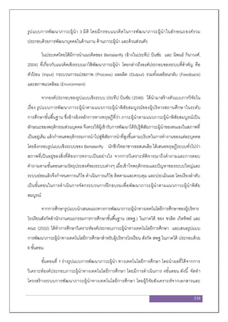 116
รูปแบบการพัฒนาภาวะผู้นา 3 มิติ โดยมีกรอบแนวคิดในการพัฒนาภาวะผู้นาในลักษณะองค์รวม
ประกอบด้วยการพัฒนาบุคคลในด้านงาน ด้านภาวะผู้นา และด้วนส่วนตัว
ในประเทศไทยได้มีการนาแนวคิดของ Bertalanffy (อ้างในประทีป บินชัย และ นิพนธ์ กินาวงศ์,
2004) ที่เกี่ยวกับแนวคิดเชิงระบบมาใช้พัฒนาภาวะผู้นา โดยกล่าวถึงองค์ประกอบของระบบที่สาคัญ คือ
ตัวป้ อน (Input) กระบวนการแปรสภาพ (Process) ผลผลิต (Output) รวมทั้งผลย้อนกลับ (Feedback)
และสภาพแวดล้อม (Environment)
จากองค์ประกอบของรูปแบบเชิงระบบ ประทีป บินชัย (2546) ได้นามาสร้างตัวแบบการวิจัยใน
เรื่อง รูปแบบการพัฒนาภาวะผู้นาตามแนวภาวะผู้นาพิสัยสมบูรณ์ของผู้บริหารสถานศึกษาในระดับ
การศึกษาขั้นพื้นฐาน ซึ่งอ้างอิงหลักการทางทฤษฎีที่ว่า ภาวะผู้นาตามแนวภาวะผู้นาพิสัยสมบูรณ์เป็น
ลักษณะของพฤติกรรมส่วนบุคคล จึงควรให้ผู้เข้ารับการพัฒนาได้รับรู้พิสัยภาวะผู้นาของตนเองในสภาพที่
เป็นอยู่เดิม แล้วกาหนดพฤติกรรมการนาไปสู่พิสัยการนาที่สูงขึ้นตามบริบทในการทางานของแต่ละบุคคล
โดยอิงกรอบรูปแบบเชิงระบบของ Bertalanffy นักชีววิทยาชาวออสเตเลีย ได้เสนอทฤษฎีระบบทั่วไปว่า
สภาพที่เป็นอยู่ของสิ่งที่ต้องการทราบเป็นอย่างไร จากการวิเคราะห์พิจารณาถึงคาถามและการตอบ
คาถามตามขั้นตอนตามวัตถุประสงค์ของระบบต่างๆ เมื่อเข้าใจพฤติกรรมและปัญหาของระบบใหญ่และ
ระบบย่อยแล้วจึงกาหนดการแก้ไข ดาเนินการแก้ไข ติดตามและควบคุม และประเมินผล โดยเรียงลาดับ
เป็นขั้นตอนในการดาเนินการจัดกระบวนการฝึกอบรมเพื่อพัฒนาภาวะผู้นาตามแนวภาวะผู้นาพิสัย
สมบูรณ์
จากการศึกษารูปแบบนาเสนอแนวทางการพัฒนาภาวะผู้นาทางเทคโนโลยีการศึกษาของผู้บริหาร
โรงเรียนสังกัดสานักงานคณะกรรมการการศึกษาขั้นพื้นฐาน (สพฐ.) ในภาคใต้ ของ ชวลิต เกิดทิพย์ และ
คณะ (2552) ได้ทาการศึกษาวิเคราะห์องค์ประกอบภาวะผู้นาทางเทคโนโลยีการศึกษา และเสนอรูปแบบ
การพัฒนาภาวะผู้นาทางเทคโนโลยีการศึกษาสาหรับผู้บริหารโรงเรียน สังกัด สพฐ.ในภาคใต้ ประกอบด้วย
6 ขั้นตอน
ขั้นตอนที่ 1 ร่างรูปแบบการพัฒนาภาวะผู้นา ทางเทคโนโลยีการศึกษา โดยนาผลที่ได้จากการ
วิเคราะห์องค์ประกอบภาวะผู้นาทางเทคโนโลยีการศึกษา โดยมีการดาเนินการ 4ขั้นตอน ดังนี้ จัดทา
โครงสร้างระบบการพัฒนาภาวะผู้นาทางเทคโนโลยีการศึกษา โดยผู้วิจัยสังเคราะห์จากเอกสารและ
 