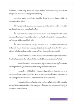 117
งานวิจัยจาก 4 แนวคิด ทฤษฎี ได้แก่ แนวคิด ทฤษฎีการเปลี่ยนแปลงแนวคิดการสร้างรูปแบบ แนวคิด
ทฤษฎี Constructionism แนวคิดทฤษฎีการเรียนรู้ของผู้ใหญ่
จากการศึกษาแนวคิด ทฤษฎีดังกล่าว ได้สรุปเป็น “โครงสร้างระบบการพัฒนาภาวะผู้นาทาง
เทคโนโลยีการศึกษา” ได้ดังนี้
ขั้นที่1 รับรู้และตระหนัก (perception and realizationlevel) เป็นการสร้างความเข้าใจ การยอมรับ
และเห็นคุณค่าของภาวะผู้นาทางเทคโนโลยีการศึกษา
ขั้นที่ 2 ประเมินก่อนดาเนินการ (pre-operation evaluation level) เพื่อให้ผู้เข้ารับการพัฒนารู้จัก
ตนเองและพร้อมที่จะพัฒนาตนเองให้มีภาวะผู้นาทางเทคโนโลยีการศึกษา โดยพิจารณาคุณสมบัติตาม
องค์ประกอบภาวะผู้นาทางเทคโนโลยีการศึกษา
ขั้นที่ 3 ดาเนินการเปลี่ยนแปลง (change operation level) เป็นกระบวนการที่เกิดจากการ
ตัดสินใจเพื่อพัฒนาพฤติกรรมของตนและเผยแพร่ไปยังสิ่งแวดล้อมรอบตัว ให้ร่วมกันทากิจกรรมตาม
หลักสูตร ขั้นดาเนินการเปลี่ยนแปลงเป็นกระบวนการที่สาคัญ ซึ่งประกอบด้วยขั้นตอนย่อยดังนี้
ขั้นย่อยที่ 3.1เตรียมเป็นการสร้างความเข้าใจในภาพรวมของหลักสูตรและความพร้อม
ด้านทักษะพื้นฐานของผู้เข้ารับการพัฒนาเพื่อให้สามารถเรียนรู้ด้วยตนเองและเรียนรู้ร่วมกันผู้อื่นได้
ขั้นย่อยที่ 3.2 พัฒนา เป็นการเปิดโอกาสให้ผู้รับการพัฒนาสร้างความรู้ขึ้นด้วยตนเอง
และเรียนรู้ตามหน่วยซึ่งบูรณาการจากองค์ประกอบภาวะผู้นาทางเทคโนโลยีการศึกษา
ขั้นย่อยที่ 3.3 ปฏิบัติ เมื่อผ่านขั้นตอนการพัฒนา ผู้รับการพัฒนาต้องบูรณาการ
ประสบการณ์ที่ตนมีร่วมกับความรู้ใหม่ที่ได้รับ โดยสร้างสรรค์เป็นนวัตกรรมเพื่อแสดงความสาเร็จของการ
เรียนรู้ให้เป็นรูปธรรมโดยจัดทาแผนเทคโนโลยีสถานศึกษาหรือแผนเทคโนโลยีโรงเรียน
ขั้นตอนย่อยที่ 3.4 ส่งเสริมเป็นการพัฒนานวัตกรรมในข้อ 3.3 ด้วยวิธีการส่งเสริม
สนับสนุนให้เกิดแนวคิดเพื่อทาให้ชิ้นงานมีความสมบูรณ์มากขึ้นและสามารถนาแผนเทคโนโลยีไปใช้ปฏิบัติ
ในภาคสนามให้เกิดผลที่ต้องการ
 