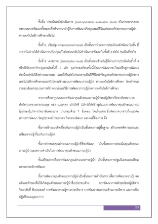 118
ขั้นที่4 ประเมินหลังดาเนินการ (post-operation evaluation level) เป็นการตรวจสอบ
กระบวนการพัฒนาทั้งหมดเพื่อพิจารณาว่าผู้รับการพัฒนาเกิดคุณสมบัติในแต่ละองค์ประกอบภาวะผู้นา
ทางเทคโนโลยีการศึกษาหรือไม่
ขั้นที่ 5 ปรับปรุง (improvement level) เป็นขั้นการนาผลการประเมินหลังพัฒนาในขั้น ที่
4 หากไม่ผ่านให้ดาเนินการปรับปรุงแก้ไขโดยวนกลับไปดาเนินการพัฒนาในขั้นที่ 3 ต่อไป จนเป็นที่พอใจ
ขั้นที่ 6 คงสภาพ (stabilization level) เป็นขั้นตอนสาหรับผู้ที่ผ่านการประเมินในขั้นที่ 4
หรือได้รับการปรับปรุงผ่านในขั้นที่ 5 แล้ว จุดประสงค์ของขั้นนี้เป็นการพัฒนารอบใหม่หรือสู่การพัฒนา
ต่อเนื่องต่อไปได้อย่างเหมาะสม และยั่งยืนต่อไปจนกลายเป็นวิถีชีวิตนาข้อมูลองค์ประกอบภาวะผู้นาทาง
เทคโนโลยีการศึกษาผนวกกับโครงสร้างระบบการพัฒนาภาวะผู้นา ทางเทคโนโลยีการศึกษา โดยกาหนด
รายละเอียดกระบวนการสร้างหน่วยและวิธีการพัฒนาภาวะผู้นาทางเทคโนโลยีการศึกษา
จากการศึกษารูปแบบการพัฒนาคุณลักษณะภาวะผู้นาของผู้บริหารวิทยาลัยพยาบาล
สังกัดกระทรวงสาธารณสุข ของ เบญจพร แก้วมีศรี (2545)ได้สร้างรูปแบบการพัฒนาคุณลักษณะภาวะ
ผู้นาของผู้บริหารวิทยาลัยพยาบาล ประกอบด้วย 7 ขั้นตอน โดยในแต่ละขั้นพัฒนาจะกล่าวถึงแนวคิด
สาระการพัฒนา วัตถุประสงค์ ระยะเวลา กิจกรรมพัฒนา และผลที่ต้องการ คือ
ขั้นการสร้างแนวคิดเกี่ยวกับภาวะผู้นาเป็นขั้นของการปูพื้นฐาน สร้างเจตคติทางบวกและ
เตรียมความรู้เกี่ยวกับภาวะผู้นา
ขั้นการกาหนดคุณลักษณะภาวะผู้นาที่ต้องพัฒนา เป็นขั้นของการประเมินคุณลักษณะ
ภาวะผู้นา และความจาเป็นในการพัฒนาคุณลักษณะภาวะผู้นา
ขั้นเตรียมการเพื่อการพัฒนาคุณลักษณะภาวะผู้นา เป็นขั้นของการปฐมนิเทศและเตรียม
สถานการณ์การพัฒนา
ขั้นการพัฒนาคุณลักษณะภาวะผู้นาเป็นขั้นของการดาเนินการ เพื่อการพัฒนาความรู้ เจต
คติและทักษะเพื่อให้เกิดคุณลักษณะภาวะผู้นาซึ่งประกอบด้วย การพัฒนาภาพลักษณ์ของผู้บริหาร
วิทยาลัยที่ พึงประสงค์ การพัฒนาความรู้ทางการบริหาร การพัฒนาสมรรถนะด้านการบริหาร และการฝึก
ปฏิบัติแบบบูรณาการ
 