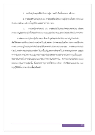 121
1. การเรียนรู้ด้านพุทธพิสัย คือ ความรู้ ความเข้าใจในเนื้อหาสาระ หลักการ
2. การเรียนรู้ด้านทักษะพิสัย คือ การเรียนรู้ที่มุ่งให้เกิดการปฏิบัติจริงเพื่อสร้างทักษะและ
ประสบการณ์ในภาวะผู้นาทั้งปฏิบัติจริงและสถานการณ์จาลอง
3. การเรียนรู้ด้านจิตพิสัย คือ การส่งเสริมให้บุคคลเกิดความตระหนักรู้ เล็งเห็น
ความสาคัญของภาวะผู้นาที่มีต่อองค์การตลอดจนแบบอย่างในด้านคุณธรรมจริยธรรมที่พึงมีในการบริหาร
การพัฒนาภาวะผู้นาของผู้บริหารสถานศึกษาในยุคปัจจุบันนับว่ามีความสาคัญเป็นอย่างยิ่ง
เพื่อให้ทันต่อการเปลี่ยนแปลงอย่างรวดเร็วทั้งในบริบทสังคม ประเทศและบริบทโลก แนวทางและวิธีการใน
การพัฒนาภาวะผู้นาของผู้บริหารจึงมีหลายวิธีที่แตกต่างกันไปตามความเหมาะสม การพัฒนาภาวะผู้นา
จึงมุ่งในการสร้างคุณลักษณะภาวะผู้นาให้เกิดขึ้นแก่ผู้บริหารการศึกษาทั้งในเชิงทักษะบุคลิกภาพ และเชิง
วิชาการและเชิงการบริหารให้เป็นผู้นาที่มีภาวะผู้นาที่มีประสิทธิภาพและสามารถบริหารการเปลี่ยนแปลง
ได้อย่างทันการเพื่อสร้างความอยู่รอดและเจริญก้าวหน้าให้แก่องค์การได้ ซึ่งการกาหนดองค์ประกอบของ
รูปแบบการพัฒนาภาวะผู้นานั้น ขึ้นอยู่กับปรากฎการณ์ที่นักวิชาการศึกษา หรือวิธีออกแบบแนวคิด และ
ทฤษฎีที่ใช้เพื่อกาหนดรูปแบบนั้นๆ เป็นหลัก
 