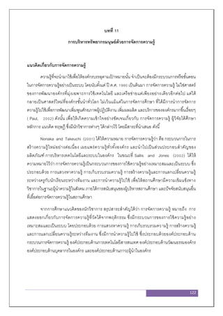 122
บทที่ 11
การบริหารทรัพยากรมนุษย์ด้วยการจัดการความรู้
แนวคิดเกี่ยวกับการจัดการความรู้
ความรู้ที่จะนามาใช้เพื่อให้องค์กรบรรลุตามเป้ าหมายนั้น จาเป็นจะต้องมีกระบวนการหรือขั้นตอน
ในการจัดการความรู้อย่างเป็นระบบ โดยนับตั้งแต่ ปี ค.ศ. 1990 เป็นต้นมา การจัดการความรู้ ไม่ใช่ศาสตร์
ของการพัฒนาองค์กรที่มุ่งเฉพาะการใช้เทคโนโลยี และเครือข่ายแต่เพียงอย่างเดียวอีกต่อไป แต่ได้
กลายเป็นศาสตร์ใหม่ที่องค์กรชั้นนาทั่วโลก ไม่เว้นแม้แต่ในการจัดการศึกษา ที่ได้มีการนาการจัดการ
ความรู้ไปใช้เพื่อการพัฒนาเพิ่มพูนศักยภาพผู้ปฏิบัติงาน เพิ่มผลผลิต และบริการขององค์กรมากขึ้นเรื่อยๆ
( Paul, 2002) ดังนั้น เพื่อให้เกิดความเข้าใจอย่างชัดเจนเกี่ยวกับ การจัดการความรู้ ผู้วิจัยได้ศึกษา
หลักการ แนวคิด ทฤษฎี ซึ่งมีนักวิชาการต่างๆ ได้กล่าวไว้ โดยมีสาระที่นาเสนอ ดังนี้
Nonaka and Takeuchi (2001) ได้ให้ความหมาย การจัดการความรู้ว่า คือ กระบวนการในการ
สร้างความรู้ใหม่อย่างต่อเนื่อง เผยแพร่ความรู้ทั่วทั้งองค์กร และนาไปเป็นส่วนประกอบสาคัญของ
ผลิตภัณฑ์ การบริหารเทคโนโลยีและระบบในองค์กร ในขณะที่ Sallis and Jones (2002) ได้ให้
ความหมายไว้ว่า การจัดการความรู้เป็นกระบวนการของการใช้ความรู้อย่างเหมาะสมและเป็นระบบ ซึ่ง
ประกอบด้วย การแสวงหาความรู้ การเก็บรวบรวมความรู้ การสร้างความรู้และการแลกเปลี่ยนความรู้
ระหว่างครูกับนักเรียนระหว่างทีมงาน และการนาความรู้ไปใช้ เพื่อให้สถานศึกษามีความเข้มแข็งทาง
วิชาการในฐานะผู้นาความรู้ในสังคม ภายใต้การสนับสนุนของผู้บริหารสถานศึกษา และปัจจัยสนับสนุนอื่น
ที่เอื้อต่อการจัดการความรู้ในสถานศึกษา
จากการศึกษาแนวคิดของนักวิชาการ สรุปสาระสาคัญได้ว่า การจัดการความรู้ หมายถึง การ
แสดงออกเกี่ยวกับการจัดการความรู้ที่วัดได้จากพฤติกรรม ซึ่งมีกระบวนการของการใช้ความรู้อย่าง
เหมาะสมและเป็นระบบ โดยประกอบด้วย การแสวงหาความรู้ การเก็บรวบรวมความรู้ การสร้างความรู้
และการแลกเปลี่ยนความรู้ระหว่างทีมงาน ซึ่งมีการนาความรู้ไปใช้ ซึ่งประกอบด้วยองค์ประกอบด้าน
กระบวนการจัดการความรู้ องค์ประกอบด้านการเทคโนโลยีสารสนเทศ องค์ประกอบด้านวัฒนธรรมองค์กร
องค์ประกอบด้านบุคลากรในองค์กร และองค์ประกอบด้านภาวะผู้นาในองค์กร
 