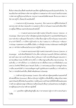 124
ซึ่งเป็นการจัดระเบียบเพื่อสร้างสรรค์องค์กรและใช้ความรู้เพื่อสนับสนุนและปรับปรุงองค์กรอีกด้วย ใน
ขณะเดียวกันความสาเร็จของการจัดการความรู้เกิดจากการผสมผสานการทางานระหว่างองค์ประกอบของ
การจัดการความรู้ ซึ่งประกอบไปด้วย คน กระบวนการ และเทคโนโลยีสารสนเทศ ซึ่งกระบวนการของการ
จัดการความรู้ ทั้ง 4 ขั้นตอน มีรายละเอียดดังนี้
1. การแสวงหาความรู้ (Knowledge Acquisition) เป็นการแสวงหาความรู้ที่มีประโยชน์และ มี
ผลกระทบ ต่อการดาเนินการขององค์กร จากแหล่งต่างๆ ทั้งจากภายในและภายนอกองค์กรเพื่อจะได้นา
ความรู้นั้นมาใช้ให้เหมาะสมกับบริบทขององค์กรต่อไปนี้
1.1 การแสวงหาและรวบรวมความรู้จากแหล่งภายในองค์กร (Internal Collection of
Knowledge) เป็นความสามารถในการเรียนรู้ของบุคคลส่วนใหญ่ในองค์การ และเป็นปัจจัยสาคัญหลาย
ประการสาหรับการเพิ่มคุณค่าให้แก่องค์กร การได้มาซึ่งความรู้ต่างๆ ทั้งภายในและภายนอกองค์กร
สามารถทาได้ดังนี้ 1) การให้ความรู้กับพนักงาน เช่น การสอนงาน การฝึ กอบรม การสัมมนา
การประชุม การแสดงผลงาน ระบบพี่เลี้ยง เป็นต้น 2) การเรียนรู้จากประสบการณ์ตรงและการลงมือปฏิบัติ
และ 3) การดาเนินการเปลี่ยนแปลงในกระบวนการปฏิบัติงานต่างๆ
1.2 การแสวงหาและรวบรวมความรู้จากแหล่งภายนอกองค์กร (External Collection of
Knowledge) องค์กรต้องมีวิสัยทัศน์กว้างไกล เพื่อการปรับปรุงงานและสร้างให้เกิดความคิดใหม่ๆ
อย่างสม่าเสมอ เพราะองค์กรต้องอาศัยความคิดและการสร้างสรรค์ด้วยข้อมูลสารสนเทศจาก
สภาพแวดล้อมภายนอก ด้วยวิธีการต่างๆ ดังนี้1) การใช้มาตรฐานเปรียบเทียบ (Benchmarking) กับ
องค์กรอื่น 2) การจ้างที่ปรึกษา 3) การเปิดรับข่าวสารจากสื่อที่หลากหลาย อาทิ สื่อสิ่งพิมพ์ e-mail
บทความ โทรทัศน์ วีดีทัศน์ และภาพยนตร์ เป็นต้น 4) การตรวจสอบแนวโน้มทางเศรษฐกิจ สังคม
การเมือง และเทคโนโลยี 5) การรวบรวมข้อมูลจากลูกค้า คู่แข่งขันและจากแหล่งอื่นๆ 6) การจ้างพนักงาน
ใหม่ 7) การร่วมมือกับองค์กรอื่นๆ เพื่อสร้างพันธมิตรและการร่วมลงทุน
2. การสร้างความรู้ (Knowledge Creation) เป็นการสร้างความรู้ของบุคคลทีมงานและองค์กรที่
สร้างสรรค์ขึ้นใหม่ (Generative) เพื่อนามาปรับปรุงการปฏิบัติงาน หรือเพื่อใช้ในการพัฒนาศักยภาพของ
บุคลากรในองค์กรที่เกี่ยวข้องกับแรงผลักดัน การหยั่งรู้ และความเข้าใจอย่างลึกซึ้งที่เกิดขึ้นในแต่ละบุคคล
การสร้างความรู้ใหม่ควรอยู่ภายใต้หน่วยงานหรือคนในองค์กรซึ่งทุกๆ คนในองค์กรสามารถเป็นผู้สร้าง
ความรู้ได้ รูปแบบต่างๆ ในการสร้างความรู้ มีดังนี้
2.1) บุคคลให้ความรู้ที่ตนมีอยู่กับผู้อื่น เช่น การถ่ายทอดความรู้จากการทางานร่วมกันอย่าง
ใกล้ชิด
 