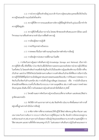 125
2.2) การนาความรู้ที่องค์กรมีอยู่ ผนวกเข้ากับความรู้ของแต่ละบุคคลเพื่อให้เกิดเป็น
ความรู้ใหม่และมีการแบ่งปันทั่วทั้งองค์กร
2.3) ความรู้ที่ได้จากการรวมและสังเคราะห์ความรู้ที่มีอยู่เข้าด้วยกัน รูปแบบนี้อาจจากัด
ความรู้ที่มีอยู่แล้ว
2.4) ความรู้ที่เกิดขึ้นเป็นการภายใน โดยสมาชิกขององค์กรค้นพบแนวทางได้เอง และมี
กิจกรรมมากมายที่องค์กรสามารถดาเนินการเพื่อสร้างความรู้
2.5) การเรียนรู้โดยการปฏิบัติ
2.6) การแก้ปัญหาอย่างเป็นระบบ
2.7) การทดลอง ซึ่งเป็นการสร้างแรงจูงใจและโอกาสสาหรับการเรียนรู้
2.8) การเรียนรู้จากประสบการณ์ที่ผ่านมาในอดีต
3. การจัดเก็บความรู้และการค้นคืนความรู้ (Knowledge Storage and Retrieval) เป็นการนา
ความรู้ที่สร้างขึ้น หรือที่ได้มา นามาจัดเก็บเพื่อให้เกิดความสะดวกและรวดเร็วต่อการนาความรู้ไปใช้ใหม่
ในครั้งต่อๆ ไป โดยองค์กรต้องกาหนดสิ่งสาคัญที่จะเก็บไว้เป็นองค์ความรู้และต้องพิจารณาถึงวิธีการที่จะ
เก็บรักษา และนามาใช้ให้เกิดประโยชน์ตามความต้องการ องค์กรต้องเก็บรักษาสิ่งที่ต้องการเรียกว่าเป็น
ความรู้ไว้ให้ได้ดีที่สุดไม่ว่าจะเป็นข้อมูลสารสนเทศ ตลอดจนผลสะท้อนกลับ การวิจัยและการทดลอง การ
จัดเก็บเกี่ยวข้องกับด้านเทคนิค เช่น การบันทึกเป็นฐานข้อมูล (Database) หรือ การบันทึกเป็นลาย
ลักษณ์อักษรที่ชัดเจน รวมทั้งเกี่ยวข้องกับกระบวน การทางมนุษย์ด้วย เช่น การสร้างและการจดจาของ
ปัจเจกบุคคล เป็นต้น ทั้งนี้การเก็บสะสมความรู้ องค์กรควรคานึงถึงสิ่งต่างๆ ดังนี้
3.1) โครงสร้างและการจัดเก็บความรู้ ควรเป็นระบบที่สามารถค้นหา และส่งมอบได้อย่าง
ถูกต้องและรวดเร็ว
3.2) จัดให้มีการจาแนกรายการต่างๆ เช่น ข้อเท็จจริง นโยบาย หรือขั้นตอนการทางานที่
อยู่บนพื้นฐานความจาเป็นในการเรียนรู้
3.3) อาศัยการจัดการที่สามารถส่งมอบให้กับผู้ใช้ ได้อย่างชัดเจน ถูกต้อง ทันเวลา และ
เหมาะสมกับความต้องการ ระบบการจัดเก็บความรู้ที่มีคุณภาพ คือ ต้องมีการจัดหมวดหมู่ตาม
องค์ประกอบต่างๆ เช่น ตามความจาเป็นของการเรียนรู้ วัตถุประสงค์ของงาน ความชานาญของผู้ใช้ การ
ใช้สารสนเทศ และสถานที่ตั้งที่สารสนเทศถูกเก็บไว้ ในส่วนของการค้นคืนความรู้เป็นลักษณะของการ
 