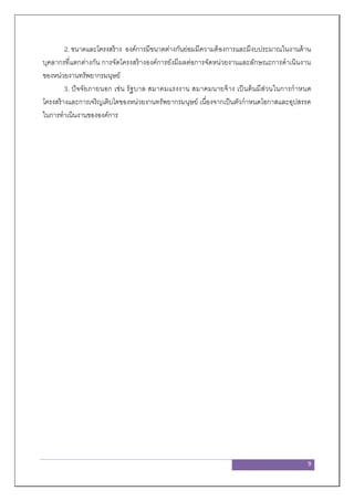 9
2. ขนาดและโครงสร้าง องค์การมีขนาดต่างกันย่อมมีความต้องการและมีงบประมาณในงานด้าน
บุคลากรที่แตกต่างกัน การจัดโครงสร้างองค์การยังมีผลต่อการจัดหน่วยงานและลักษณะการดาเนินงาน
ของหน่วยงานทรัพยากรมนุษย์
3. ปัจจัยภายนอก เช่น รัฐบาล สมาคมแรงงาน สมาคมนายจ้าง เป็นต้นมีส่วนในการกาหนด
โครงสร้างและการเจริญเติบโตของหน่วยงานทรัพยากรมนุษย์ เนื่องจากเป็นตัวกาหนดโอกาสและอุปสรรค
ในการทาเนินงานขององค์การ
 