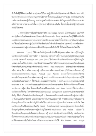 126
เข้าถึงสิ่งที่ผู้ใช้ต้องการ เพื่อนามาประยุกต์ใช้ในการปฏิบัติงานต่อไป องค์กรควรทาให้พนักงานทราบถึง
ช่องทางหรือวิธีการสาหรับการค้นหาความรู้ต่างๆ ทั้งในรูปแบบที่เป็นทางการ เช่น การทาสมุดจัดเก็บ
รายชื่อ และทักษะของผู้เชี่ยวชาญ การทาสมุดหน้าเหลืองขององค์กร หรือในรูปแบบที่ไม่เป็นทางการ เช่น
เครือข่ายการทางานตามระดับชั้น การประชุม การฝึกอบรม เป็นต้น สิ่งเหล่านี้จะนาไปสู่การถ่ายทอด
ความรู้ในองค์กร
4. การถ่ายโอนความรู้และการใช้ประโยชน์ (Knowledge Transfer and Utilization) เป็นการใช้
ความรู้เพื่อประโยชน์ต่อองค์กรและเป็นความจาเป็นขององค์กร เนื่องจากองค์กรจะเรียนรู้ได้ดีขึ้นก็ต่อเมื่อ
ความรู้มีการกระจายและการถ่ายทอดไปอย่างรวดเร็ว และเหมาะสมทั่วทั้งองค์กร การถ่ายโอนความรู้ และ
การใช้ประโยชน์จากความรู้ เป็นเรื่องที่เกี่ยวข้องกับกลไกด้านอิเล็กทรอนิกส์ นอกจากนี้การเคลื่อนที่ของ
สารสนเทศและความรู้ระหว่างบุคคลหนึ่งไปยังอีกบุคคลหนึ่งเป็นไปได้ ทั้งที่โดยตั้งใจและโดยไม่ตั้งใจ
Hasanail (2002) ได้ศึกษาปัจจัยสู่ความสาเร็จที่สาคัญของการจัดการความรู้ขึ้นอยู่กับ
องค์ประกอบต่างๆ ดังนี้ 1) ภาวะผู้นา 2) วัฒนธรรม 3)โครงสร้างพื้นฐานด้านเทคโนโลยีสารสนเทศ และ
4) การวัด นอกจากนี้Holsapple and Johsi (2002) ได้สังเคราะห์แนวคิดการจัดการความรู้ที่ปรากฏใน
วรรณกรรมตั้งแต่ปี ค.ศ.1993 – 1997 โดยนากรอบแนวคิดการจัดการความรู้ 10 แบบมาเปรียบเทียบและ
วิเคราะห์องค์ประกอบต่างๆมาสังเคราะห์เป็น “Three – Fold Framework” ประกอบด้วยองค์ประกอบ
หลัก 3 อย่าง คือ 1) ทรัพยากรความรู้ 2) กิจกรรมการจัดการความรู้ และ 3) อิทธิพลการจัดการความรู้
จากการศึกษางานวิจัยของ Hlupic; Pouloudi and Rzevski (2002) ที่ได้ทาการศึกษาเกี่ยวกับ
ความสาเร็จขององค์กรในการจัดการความรู้ พบว่า องค์ประกอบความสาเร็จในการจัดการความรู้ได้
จะต้องมีองค์ประกอบต่างๆ ที่สาคัญ คือ 1) บรรยากาศองค์กร 2) การใช้และการลงทุนทางเทคโนโลยี
สารสนเทศ 3) คน และ 4)วัฒนธรรมองค์กรโดยคนและวัฒนธรรมองค์กร ซึ่งเป็นองค์ประกอบที่มีผลต่อ
การจัดการความรู้มากที่สุด ซึ่งสอดคล้องกับงานวิจัยของ Sallis and Jones (2002) ที่ได้ทาการศึกษา
องค์ประกอบที่สาคัญ ในการจัดการความรู้ (Knowledge Management) ในองค์กรพบว่า องค์ประกอบที่
สาคัญ ได้แก่ 1) วิสัยทัศน์และพันธกิจกลยุทธ์ 2) วัฒนธรรมองค์กร 3) องค์กรแห่งการเรียนรู้ 4) ภาวะผู้นา
5) ทีมงานและทีมการเรียนรู้ และ 6) กระบวนการในการแบ่งปันความรู้ การสร้างสรรค์ความรู้และความ
ชานาญเป็นองค์ประกอบที่สาคัญที่ส่งเสริมให้การจัดการความรู้ในองค์กรประสบความสาเร็จ โดย
องค์ประกอบด้านวิสัยทัศน์และพันธกิจ กลยุทธ์ ซึ่งองค์ประกอบด้านภาวะผู้นาและการจัดการเป็นสิ่ง
สาคัญที่สุดสาหรับการกาหนดความรู้ที่สาคัญในองค์กร ส่วน Collison and Parcell (2004) ได้
ทาการศึกษาถึงผลความสาเร็จของการจัดการความรู้ พบว่า ต้องมีองค์ประกอบที่สาคัญ 3 องค์ประกอบ
ซึ่งเกิดจากการผสมผสานการทางานระหว่างของคน กระบวนการ และเทคโนโลยี โดยองค์ประกอบทั้งสาม
จะมีส่วนของความสาเร็จร่วมกันอย่างไม่สามารถแยกออกจากกันได้ ส่วน Wheelen and Hunger
 