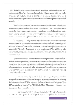 127
(2004) ได้เสนอผลการศึกษาวิจัยเรื่อง การจัดการความรู้ (Knowledge Management) ในองค์กร พบว่า
องค์ประกอบหลักที่สาคัญในการจัดการความรู้ขององค์กร คือ 1) วัฒนธรรมของการใฝ่รู้ 2) ความเชื่อ
ทัศนคติ 3) การทางานเป็นทีม 4) พลังร่วม 5) การไว้วางใจ 6) การเผยแพร่ขีดความสามารถ และ 7)
กระบวนการจัดการความรู้โดยมีกระบวนการด้านการแบ่งปันแลกเปลี่ยนความรู้เป็นองค์ประกอบย่อยที่
สาคัญที่สุด
Debowsky (2006) ได้เสนอว่า การจัดการความรู้เป็นกระบวนการที่ซับซ้อนของ การเปลี่ยนแปลง
ทางสังคมและการพัฒนาระบบต้องอาศัยแนวทางของ 5 ระบบหลัก หรือ 5 Ps ของกลยุทธ์การจัดการ
ประกอบด้วย 1) การวางแผน 2) คน 3) กระบวนการ 4) ผลผลิต และ 5) การดาเนินการ สาหรับ Frankin
(2007) ได้กล่าวว่าความสาเร็จของการจัดการความรู้เกิดจากการผสมผสานการทางานระหว่าง
องค์ประกอบของการจัดการความรู้ ซึ่งประกอบไปด้วย คน กระบวนการ เทคโนโลยี ซึ่งมีรายละเอียดดังนี้
1) คน (People) กลยุทธ์หลักที่องค์กรใช้เพื่อสร้างความได้เปรียบทางการแข่งขันมุ่งที่
ความสามารถของคนในองค์กร ที่จะสร้างนวัตกรรมและมีความคล่องตัวที่จะปรับเปลี่ยนกลยุทธ์ตาม
สภาวการณ์ การพัฒนาคนในองค์กรจึงมีความสาคัญอันดับแรก การจัดการความรู้เป็นกลยุทธ์กระบวนการ
และเทคโนโลยีที่ใช้ในองค์กร เพื่อแสวงหา สร้าง จัดการ แลกเปลี่ยนและทาให้ความรู้ที่ต้องการ ได้รับ
ผลสาเร็จตามวิสัยทัศน์ที่องค์กรต้องการ เป็นการผสมผสานความรู้จากหลายศาสตร์เช่น การบริหารจัดการ
และพฤติกรรมองค์กร
2) กระบวนการ (Process) กระบวนการของการจัดการความรู้ ประกอบด้วย แนวทางและขั้นตอน
ของการจัดการความรู้โดยต้องระบุประเภทของสารสนเทศที่ต้องการ ทั้งจากแหล่งข้อมูลภายในและ
ภายนอก เป็นการแยกแยะว่า ความรู้ชนิดใดที่ควรนามาใช้ในองค์กร แล้วนาความรู้นั้นมากาหนดโครงสร้าง
รูปแบบและตรวจสอบความถูกต้อง ก่อนที่จะนามาผลิตและเผยแพร่ โดยการบริหารกระบวนการนั้นจะต้อง
เข้าใจวิสัยทัศน์ที่ชัดเจนขององค์กรว่าต้องการให้บรรลุเป้ าหมายอะไร ขั้นตอนของการจัดการความรู้
ประกอบไปด้วย 3 ขั้นตอน ได้แก่
2.1) การจัดหาความรู้จากแหล่งความรู้ต่างๆ (Knowledge Acquisition) การจัดหา
ความรู้เป็นขั้นตอนของการพัฒนาและการสร้างความรู้ใหม่ เช่น การวิจัยและพัฒนา การได้มาซึ่งความรู้
จาเป็นต้องอาศัยการวิจัย จะทาให้มีความรู้อยู่เสมอ เมื่อนาผลการวิจัยไปใช้ก่อให้เกิดปัญหาใหม่ก็มีการ
วิจัยใหม่ ค้นพบสิ่งใหม่ นาผลการวิจัยไปใช้ก่อให้เกิดสิ่งที่เรียกว่าวิจัยและพัฒนา (Research and
Development) เป็นวงจรของการจัดการความรู้
2.2) การแบ่งปันความรู้ (Knowledge Sharing) เป็นการใช้ความรู้ร่วมกันในองค์กรมี 4
ระดับ ได้แก่ Know What (รู้ว่าคืออะไร: เป็นความรู้ข้อเท็จจริง) Know How (รู้วิธีการ: เป็นความสามารถใน
 