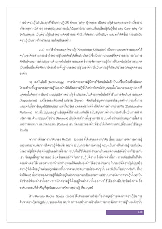 128
การนาความรู้ไป ประยุกต์ใช้ในการปฏิบัติ) Know Why (รู้เหตุผล: เป็นความรู้เชิงเหตุผลระหว่างเรื่องราว
หรือเหตุการณ์ต่างๆ ผลของประสบการณ์แก้ปัญหานามาแลกเปลี่ยนเรียนรู้กับผู้อื่น) และ Care Why (ใส่
ใจกับเหตุผล: เป็นความรู้ในเชิงความคิดสร้างสรรค์ริเริ่มที่ต้องการแก้ไขปัญหาและทาให้ดีขึ้น) การแบ่งปัน
ความรู้เป็นการสร้างวัฒนธรรมใหม่ในองค์กร
2.3) การใช้หรือเผยแพร่ความรู้ (Knowledge Utilization) เป็นการเผยแพร่สารสนเทศให้
คนในองค์กรสามารถเข้าถึงความรู้ในองค์กรได้เพื่อประโยชน์ ซึ่งเป็นการเผยแพร่ขีดความสามารถ ในการ
ตัดสินใจและการดาเนินงานด้านเทคโนโลยีสารสนเทศ ซึ่งการจัดการความรู้มีการใช้เทคโนโลยีสารสนเทศ
เป็นเครื่องมือเพื่อพัฒนาโครงสร้างพื้นฐานของความรู้ในองค์กรให้เป็นความรู้ที่เกิดประโยชน์ต่อบุคคลและ
องค์กร
3) เทคโนโลยี (Technology) การจัดการความรู้มีการใช้เทคโนโลยี เป็นเครื่องมือเพื่อพัฒนา
โครงสร้างพื้นฐานของความรู้ในองค์กรให้เป็นความรู้ที่เกิดประโยชน์ต่อบุคคลนั้น ในเวลาและรูปแบบที่
บุคคลนั้นต้องการ เรียกว่า ระบบบริหารความรู้ ซึ่งประกอบไปด้วย เทคโนโลยีที่ใช้ในการจัดเก็บสารสนเทศ
(Repositories) เครื่องคอมพิวเตอร์ แม่ข่าย (Sever) จัดเก็บข้อมูลจากแหล่งข้อมูลต่างๆ รวมทั้งการ
เผยแพร่เนื้อหาข้อมูลไปยังหน่วยงานที่เกี่ยวข้อง แพลตฟอร์มที่ทาให้เกิดการทางานร่วมกัน (Collaborative
Platforms) การมีระบบและฐานข้อมูลที่ใช้งานร่วมกันได้ สนับสนุนการทางานร่วมกันซึ่งเป็นการสร้าง
นวัตกรรม ด้านระบบเครือข่าย (Network) เป็นโครงสร้างพื้นฐาน เช่น ระบบเครือข่ายสนับสนุนการสื่อสาร
และการสนทนา และวัฒนธรรม (Culture) เช่น วัฒนธรรมองค์กรที่ช่วยให้เกิดการแลกเปลี่ยนและใช้ข้อมูล
ร่วมกัน
จากการศึกษางานวิจัยของ McCall (2008) ที่ได้เสนอผลงานวิจัย เรื่องระบบการจัดการความรู้
และผลกระทบต่อการใช้ความรู้ที่ชัดแจ้ง พบว่า ระบบการจัดการความรู้ จะมุ่งเน้นการใช้ความรู้ร่วมกันโดย
นาความรู้ที่ชัดแจ้งที่มีอยู่ในองค์กรที่สามารถบันทึกไว้ได้อย่างง่ายดายในคอมพิวเตอร์เพื่อนามาใช้ร่วมกัน
เช่น ข้อมูลพื้นฐานรายละเอียดขั้นตอนสาหรับการปฏิบัติงาน ซึ่งสิ่งเหล่านี้สามารถเก็บบันทึกไว้ใน
คอมพิวเตอร์ได้ และสามารถนามาถ่ายทอดให้คนในองค์กรได้อย่างง่ายดาย ในขณะที่ความรู้เงียบหรือ
ความรู้ที่ฝังลึกอยู่ในตัวคนถูกพัฒนาขึ้นมากตามประสบการณ์ของคนๆ นั้น และก็เป็นเรื่องยากเช่นกัน ที่จะ
ทาให้คนๆ นั้นถ่ายทอดความรู้ที่ฝังลึกอยู่ในตัวเขาออกมาเป็นเอกสาร แต่ระบบการจัดการความรู้นั้นจะเป็น
ตัวช่วยให้องค์กรนั้นสามารถนาความรู้ที่ฝั่งอยู่ในตัวคนนั้นออกมาใช้ได้อย่างมีประสิทธิภาพ ซึ่ง
องค์ประกอบที่สาคัญที่สุดในระบบการจัดการความรู้ คือ มนุษย์
ส่วน Renato Rocha Souza (2008) ได้เสนอผลงานวิจัย เรื่องกลยุทธ์การจัดการความรู้ใน การ
ค้นหาความรู้ตามรูปแบบขององค์กร พบว่า การส่งเสริมการสร้างกิจกรรมการจัดการความรู้ในองค์กรนั้น
 