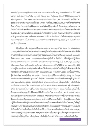 135
อยากเรียนรู้และมีความผูกพันกับองค์กร และมุ่งเน้นความสาเร็จเพื่อบรรลุเป้ าหมายขององค์กร ซึ่งเป็นสิ่งที่
หลาย ๆ องค์กรต้องการให้เกิดขึ้น นอกจากนี้ Werner and DeSimone (2006) ได้ให้ทัศนะเกี่ยวกับการ
พัฒนาบุคลากรว่า เป็นการจัดระบบ วางแผนและออกแบบการพัฒนาบุคลากรโดยองค์กร เพื่อให้สมาชิก
ขององค์กรมีโอกาสได้เรียนรู้ทักษะที่จาเป็นในการทางานทั้งที่รับผิดชอบในปัจจุบัน รวมทั้งทักษะที่องค์กร
ต้องการให้สมาชิกขององค์กรมีในอนาคต โดยมุ่งเน้นให้เกิดการเรียนรู้ กิจกรรมในการพัฒนาบุคลากร
เริ่มต้นตั้งแต่การรับสมาชิกเข้ามาในองค์กร การวางแผนพัฒนาสมาชิกอย่างต่อเนื่องผ่านงานที่สมาชิก
รับผิดชอบ มีการวางแผนพัฒนาครอบคลุมสมาชิกขององค์กรทุกระดับ ตั้งแต่ระดับปฏิบัติการถึงผู้บริหาร
ระดับสูง แผนพัฒนาบุคลากรต้องตอบสนองต่อการเปลี่ยนแปลงที่อาจจะเกิดขึ้นรวมทั้งแผนกลยุทธ์ใน
ระยะยาวขององค์กร เพื่อให้เกิดความแน่ใจว่าองค์กรมีการใช้ทรัพยากรมนุษย์อย่างคุ้มค่า มีประสิทธิภาพ
และมีประสิทธิผลสูงสุด
มีแนวคิดภาวะผู้นาแบบแลกเปลี่ยน (transactional approach) โดย Burns (1978) และ Bass
(1995) มุ่งเน้นศึกษาทักษะในการบริหารจัดการของผู้นาว่าบริหารจัดการอย่างไรถึงจะประสบความสาเร็จ
ตามที่คาดหวังและอีกแนวคิดหนึ่งคือแนวคิดภาวะผู้นาแบบเปลี่ยนสภาพ (Transformational approach)
ซึ่ง Avolioและ Bass (1994, 1995) เสนอแนวคิดโดยมุ่งเน้นศึกษาถึงวิธีการนาเพื่อให้ผู้ตามปฏิบัติงาน
ได้ผลเหนือกว่าความคาดหวัง และร่วมพัฒนาแนวคิดภาวะผู้นาแบบเต็มรูปแบบ (Full Rang Leadership)
เป็นการแสดงพิสัยการเปลี่ยนแปลงพฤติกรรมการนาจากภาวะผู้นาที่ไม่ใช่ผู้นา ผ่านการแลกเปลี่ยน ไปสู่
ภาวะผู้นาแบบเปลี่ยนสภาพด้วยเหตุนี้การศึกษาวิจัยด้านภาวะผู้นาส่วนใหญ่จึงมุ่งเน้นศึกษาความเข้าใจ
พฤติกรรมของผู้นาและประสิทธิผลของผู้นา (Bass และ Riggio, 2006; Murry, 2000) จากนั้น แนวคิดด้าน
ผู้นายังคงพัฒนาอย่างต่อเนื่อง เช่น Elaine L. Wilmore (2007) ได้เสนอแนวคิดผู้นาของครู: การปรับปรุง
การเรียนการสอนและการเรียนรู้จากภายในห้องเรียนโดยระบุลักษณะและภาระหน้าที่ของครูที่มีผู้นาว่า แม้
บทบาทแบบเป็นทางการของครูจะยังคงดาเนินอยู่ แต่บทบาทใหม่ของครู ที่มีความเป็นผู้นา กลับเป็นไปใน
แบบไม่เป็นทางการและได้รับมาจากประสบการณ์ในระหว่างการเรียนการสอน ซึ่งบทบาทด้านนี้แสดงออก
ได้เช่น 1) การแลกเปลี่ยนความรู้ที่เกิดในห้องเรียนและแลกเปลี่ยนทักษะของตนเองกับผู้อื่น 2) เป็นผู้ที่หมั่น
ฝึกฝนตนเองอยู่เสมอและเป็นพี่เลี้ยงคอยให้คาปรึกษากับครูใหม่ 3) การเป็นแบบอย่างในการผสานความ
ร่วมมือ 4) ดูแลเอาใจใส่นักเรียนของตน และ 5) เข้าใจความขัดแย้งอันมักจะเกิดขึ้นกับภารกิจของโรงเรียน
ซึ่งสอดคล้องกับแนวคิดของ James L. Pate et al., (2005) ได้เสนอแนวคิดเรื่อง รูปแบบผู้นาของครู: ตัวเร่ง
ปฏิกิริยาสาหรับการเป็นผู้นาด้านการเรียนการสอน ว่าครูเป็นแบบอย่างสาหรับนักเรียน โดยแรงจูงใจที่ครูมี
ต่อนักเรียนจะทาให้นักเรียนกลับมาหาหลังจากสาเร็จการศึกษา และนอกจากครูจะมีบทบาทสาคัญต่อ
นักเรียนแล้ว ในขณะเดียวกันครูยังเป็นที่ปรึกษาที่มีประสิทธิภาพของเพื่อนร่วมงาน โดยลักษณะของครูจะ
มีลักษณะของผู้นาแบบแลกเปลี่ยนโดยครูจะมีการแลกเปลี่ยนความรู้กับเพื่อนครูด้วยกันตลอดเวลา
ตลอดจนเป็นพี่เลี้ยงให้กับครูที่เข้าใหม่ และครูยังเป็นผู้นากิจกรรมการพัฒนาบุคลากรในโรงเรียนอีกด้วย
 