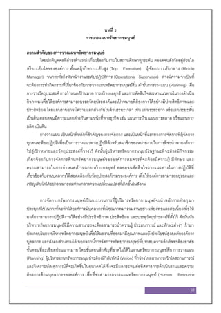 10
บทที่ 2
การวางแผนทรัพยากรมนุษย์
ความสาคัญของการวางแผนทรัพยากรมนุษย์
โดยปกติบุคคลที่ดารงตาแหน่งเกี่ยวข้องกับงานในสถานศึกษาทุกระดับ ตลอดจนสังกัดอยู่ส่วนใด
หรือระดับใดขององค์การ ตั้งแต่ผู้บริหารระดับสูง (Top Executive) ผู้จัดการระดับกลาง (Middle
Manager) จนกระทั่งถึงหัวหน้างานระดับปฏิบัติการ (Operational Supervisor) ต่างมีความจาเป็นที่
จะต้องกระทากิจกรรมที่เกี่ยวข้องกับการวางแผนทรัพยากรมนุษย์สิ้น ดังนั้นการวางแผน (Planning) คือ
การวางวัตถุประสงค์ การกาหนดเป้ าหมาย การสร้างกลยุทธ์ และการตัดสินใจสรรหาแนวทางในการดาเนิน
กิจกรรม เพื่อให้องค์การสามารถบรรลุวัตถุประสงค์และเป้ าหมายที่ต้องการได้อย่างมีประสิทธิภาพและ
ประสิทธิผล โดยแผนงานอาจมีความแตกต่างกันในด้านระยะเวลา เช่น แผนระยะยาว หรือแผนระยะสั้น
เป็นต้น ตลอดจนมีความแตกต่างกันตามหน้าที่ทางธุรกิจ เช่น แผนการเงิน แผนการตลาด หรือแผนการ
ผลิต เป็นต้น
การวางแผน เป็นหน้าที่หลักที่สาคัญของการจัดการ และเป็นหน้าที่แรกทางการจัดการที่ผู้จัดการ
ทุกคนจะต้องปฏิบัติเพื่อเป็นการวางแนวทางปฏิบัติสาหรับสมาชิกของหน่วยงานในการที่จะนาพาองค์การ
ไปสู่เป้ าหมายและวัตถุประสงค์ที่วางไว้ ดังนั้นผู้บริหารทรัพยากรมนุษย์ในฐานะที่จะต้องมีกิจกรรม
เกี่ยวข้องกับการจัดการด้านทรัพยากรมนุษย์ขององค์การสมควรที่จะต้องมีความรู้ มีทักษะ และ
ความสามารถในการกาหนดเป้ าหมาย สร้างกลยุทธ์ ตลอดจนตัดสินใจวางแนวทางในการปฏิบัติที่
เกี่ยวข้องกับงานบุคลากรให้สอดคล้องกับวัตถุประสงค์รวมขององค์การ เพื่อให้องค์การสามารถอยู่รอดและ
เจริญเติบโตได้อย่างเหมาะสมท่ามกลางความเปลี่ยนแปลงที่เกิดขึ้นในสังคม
การจัดการทรัพยากรมนุษย์เป็นกระบวนการที่ผู้บริหารทรัพยากรมนุษย์จะนาหลักการต่างๆ มา
ประยุกต์ใช้ในการที่จะทาให้องค์การมีบุคลากรที่มีคุณภาพมาร่วมงานอย่างเพียงพอและต่อเนื่องเพื่อให้
องค์การสามารถปฏิบัติงานได้อย่างมีประสิทธิภาพ ประสิทธิผล และบรรลุวัตถุประสงค์ที่ตั้งไว้ ดังนั้นนัก
บริหารทรัพยากรมนุษย์ที่มีความสามารถจะต้องสามารถนาความรู้ ประสบการณ์ และทักษะต่างๆ เข้ามา
ประกอบในการบริหารทรัพยากรมนุษย์ เพื่อให้ผลงานที่ออกมามีคุณภาพและยังประโยชน์สูงสุดต่อองค์การ
บุคลากร และสังคมส่วนรวมได้ นอกจากนี้การจัดการทรัพยากรมนุษย์ที่ประสบความสาเร็จจะต้องอาศัย
ขั้นตอนที่ละเอียดอ่อนมากมาย โดยขั้นตอนสาคัญที่ขาดไม่ได้ในงานทรัพยากรมนุษย์คือ การวางแผน
(Planning) ผู้บริหารงานทรัพยากรมนุษย์จะต้องมีวิสัยทัศน์ (Vision) ที่กว้างไกลสามารถเข้าใจสถานการณ์
และวิเคราะห์เหตุการณ์ที่จะเกิดขึ้นในอนาคตได้ ซึ่งจะมีผลกระทบต่อทิศทางการดาเนินงานและความ
ต้องการด้านบุคลากรขององค์การ เพื่อที่จะสามารถวางแผนทรัพยากรมนุษย์ (Human Resource
 